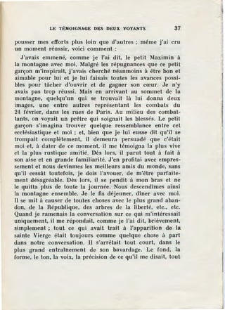 LE TÉMOIGNAGE DES DEUX VOYANTS 37
pousser mes efforts plus loin que d'autres ; même j'ai cru
un moment réussir, voici comment :
J'avais emmené, comme je l'ai dit, le petit Maximin à
la montagne avec moi. Malgré les répugnances que ce petit
garçon m'inspirait, j'avais cherché néanmoins à être bon et
aimable pour lui et je lui faisais toutes les avances possi-
bles pour tâcher d'ouvrir et de gagner son cœur. Je n'y
avais pas trop réussi. Mais en arrivant au sommet de la
montagne, quelqu'un qui se trouvait là lui donna deux
images, une entre autres représentant les combats du
24 février, dans les rues de Paris. Au milieu des combat-
tants, on voyait un prêtre qui soignait les blessés. Le petit
garçon s'imagina trouver quelque ressemblance entre cet
ecclésiastique et moi ; et, bien que je lui eusse dit qu'il se
trompait complètement, il demeura persuadé que c'était
moi et, à dater de ce moment, il me témoigna la plus vive
et la plus rustique amitié. Dès lors, il parut tout à fait à
son aise et en grande familiarité. J 'en profitai avec empres-
sement et nous devînmes les meilleurs amis du monde, sans
qu'il cessât toutefois, je dois l'avouer, de m'être parfaite-
ment désagréable. Dès lors, il se pendit à mon bras et ne
le quitta ·plus de toute la journée. Nous descendîmes ainsi
la montagne ensemble. Je le :fis déjeuner, dîner avec moi.
Il se mit à causer de toutes choses avec le plus grand aban-
don, de la République, des arbres de la liberté, etc., etc.
Quand je ramenais la conversation sur ce qui m'intéressait
uniquement, il me répondait, comme je l'ai dit, brièvement,
simplement ; tout ce qui avait trait à l'apparition de la
sainte Vierge était toujours comme quelque chose à part
dans notre conversation. Il s'arrêtait tout court, dans le
plus grand entraînement de son bavardage. Le fond, la
forme, le ton, la voix, la précision de ce qu'il me disait, tout
 