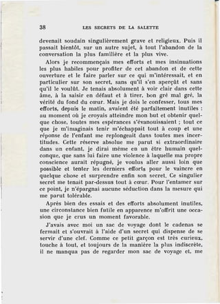 38 LES SECRETS DE LA SALETTE
devenait soudain singulièrement grave et religieux. Puis il
passait bientôt, sur un autre sujet, à tout l'abandon de la
conversation la plus familière et la plus vive.
Alors je recommençais mes efforts et mes insinuations
les plus habiles pour profiter de cet abandon et de cette
ouverture et le faire parler sur ce qui m'intéressait, et en
particulier sur son secret, sans qu'il s'en aperçût et sans
qu'il le voulût. Je tenais absolument à voir clair dans cette
àme, à la saisir en défaut et à tirer, bon gré mal gré, la
vérité du fond du cœur. Mais je dois le confesser, tous mes
efforts, depuis le matin, avaient été parfaitement inutiles :
au moment où je croyais atteindre mon but et obtenir quel-
que chose, toutes mes espérances s'évanouissaient ; tout ce
que je m'imaginais tenir m'échappait tout à coup et une
réponse de l'enfant me replongeait dans toutes mes incer-
titudes. Cette réserve absolue me parut si extraordinaire
dans un enfant, je dirai même en un être humain quel-
conque, que sans lui faire une violence à laquelle ma propre
conscience aurait répugné, je voulus aller aussi loin que
possible et tenter les derniers efforts pour le vaincre en
quelque chose et surprendre enfin son secret. Ce singulier
secret me tenait par-dessus tout à cœur. Pour l'entamer sur
ce point, je n'épargnai aucune séduction dans la mesure qui
me parut tolérable.
Après bien des essais et des efforts absolument inutiles,
une circonstance bien futile en apparence m'offrit une occa-
sion que je crus un moment favorable.
J'avais avec moi un sac de voyage dont le cadenas se
fermait et s'ouvrait à l'aide d'un secret qui dispense de se
servir d'une clef. Comme ce petit garçon est très curieux,
touche à tout, et toujours de la manière la plus indiscrète,
il ne manqua pas de regarder mon sac de voyage et, me
 