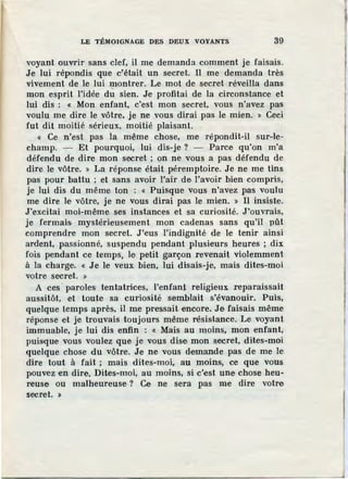 LE TtMOIGNAGE DES DEUX VOYANTS 39
voyant ouvrir sans clef, il me demanda comment je faisais.
Je lui répondis que c'était un secret. Il me demanda très
vivement de le lui montrer. Le mot de secret réveilla dans
mon esprit l'idée dti sien. Je profitai de la circonstance et
lui dis : « Mon. enfant, c'est mon secret, vous n'avez pas
voulu me dire le vôtre, je ne vous dirai pas le mien. » Ceci
fut dit moHié sérieux, moitié plaisant.
« Ce n'est pas la même chose, me répondit-il sur-le-
champ. - Et pourquoi, lui dis-je? - Parce qu'on m'a
défendu de dire mon secret ; on ne vous a pas défendu de
dire le vôtre. » La réponse était péremptoire. Je ne me tins
pas pour battu ; et sans avoir l'air de l'avoir bien compris,
je lui dis du même ton : « Puisque vous n'avez pas voulu
me dire le vôtre, je ne vous dirai pas le mien. » Il insiste.
J'excitai moi-même ses instances et sa curiosité. J'ouvrais,
je fermais mystérieusement mon cadenas sans qu'il pût
comprendre mon secret. J'·eus l'indignité de le tenir ainsi
ardent, passionné, suspendu pendant plusieurs heures ; dix
fois pendant ce temps, le petit garçon revenait violemment
à la charge. « Je le veux bien, lui disais-je, mais dites-moi
votre secret. »
A ces paroles· tentatrices, l'enfant religieux reparaissait
aussitôt, et toute sa curiosité semblait s'évanouir. Puis,
quelque temps après, il me pressait encore. Je faisais même
réponse et je trouvais toujours même résistance. Le voyant
immuable, je lui dis enfin : « Mais au moins, mon enfant,
puis·que vous voulez que je vous dise mon secret, dites-moi
quelque chose du vôtre. Je ne vous demande pas de me le
dire tout à fait ; mais dites-moi, au moins, ce que vous
pouvez en dire. Dite·s-moi, au moins, si c'est une chose heu-
reuse ou malheureuse ? Ce ne sera pas me dire votre
secret. >
 