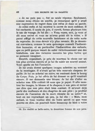 40 LES SECRETS DE LA SALETTE
« Je ne puis pas », fut sa seule réponse. Seulement,
comme nous étions en amitié, je remarquai qu'il y avait
une expression de regret dans son refus et dans sa parole.
Je cédai enfin et lui montrai le secret de mon cadenas. Il
fut enchanté, il sauta de joie, il ouvrit, ferma plusieurs fois
le sac de voyage. Je lui dis : « Vous voye·z, moi, je vous ai
dit mon secret et vous ne m'avez point dit le vôtre. » Il
parut affligé de cette nouvelle insistance et de cette sorte
de reproche. Je crus devoir n'y plus revenir. Et je demeu-
rai convaincu, comme le sera quiconque connaît l'indiscré-
tion humaine, et en particulier l'indiscrétion des enfants,
que ce petit garçon venait de subir victorieusement une des
tentations, une des victoires morales les plus fortes qui
se puissent imaginer.
Bientôt, cependant, je pris de nouveau la chose sur un
ton plus sérieux encore et je lui fis subir un nouvel assaut.
Voici quelle en fut l'occasion.
Je lui avais donné quelques images achetées au sommet
de la montagne. Il n'avait qu'un très mauvais chapeau dP.
paille. Je lui en achetai un autre, en rentrant dans le bourg
de Corps. Puis, je lui offris de lui donner ce qu'il voudrait
encore. Il me demanda une blouse. Je lui dis d'aller en
acheter une. Elle coûtait 58 sous que je payai. Il alla mon-
trer les images, la blouse et le chapeau à son père et revint
me dire que son père était bien content. JI m'avait déjà
parlé des malheurs. et des chagrins de son père ; je profitai
encore de l'occasion de la mort récente de sa mère 10
et,
tout en me reprochant un peu, je lui dis : « Mais, mon
enfant, si vous vouliez dire de votre secret ce que vous
pouvez en dire, on pourrait faire beaucoup de bien à votre
10. En réalité sa belle-mère, la deuxième femme de son père.
 