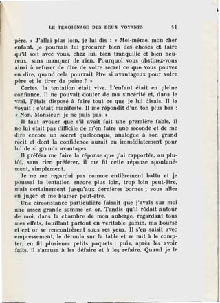 LE TÉMOIGNAGE DES DEUX VOYANTS 41
père. » J'allai plus loin, je lui dis : ~ Moi-même, mon cher
enfant, je pourrais lui procurer bien des choses et faire
qu'il soit avec vous, chez lui, bien tranquille et bien heu-
reux, sans manquer de rien. Pourquoi vous obstinez-vous
ainsi à refuser de dire de votre secret ce que vous pouvez
en dire, quand cela pourrait être si avantageux pour votre
père et le tirer de peine ? »
Certes, la tentation était vive. L'enfant était en pleine
confiance. Il ne pouvait douter de ma sincérité et, dans le
v;rai, j'étais disposé à faire tout ce que je lui disais. Il le
voyait ; c'était manifeste. Il me répondit d'un ton plus bas :
« Non, Monsieur, je ne puis pas. »
Il faut avouer que s'il avait fait une première fable, il
ne lui était pas difficile de m'en faire une seconde et de me
dire encore un secret quelconque, analogue à son grand
récit et dont la confidence aurait eu immédiatement pour
lui de si grands avantages.
Il préféra me faire la réponse que j'ai rapportée, ou plu-
tôt, sans rien préférer, il me fit cette réponse spontané-
ment, simplement.
Je ne me regardai pas comme entièrement battu et je
poussai la tentation encore plus loin, trop loin peut-être,
mais certainement jusqu'aux dernières bor~es ; vous allez
en juger et me blâmer peut-être.
Une circonstance particulière faisait que j'avais sur moi
une assez grande somme en or. Tandis qu'il rôdait autoùr
de moi, dans la chambre de mon auberge, regardant tous
mes effets, fouillant partout en véritable gamin, ma bourse
et cet or se rencontrèrent sous ses yeux. Il s'en saisit avec
empressement, le déroula sur la table et se mit à le comp"'
ter, en fit plusieurs petits paquets ; puis, après les avoir
faits, il s'amusa à les défaire et à les refaire. Quand je le
 