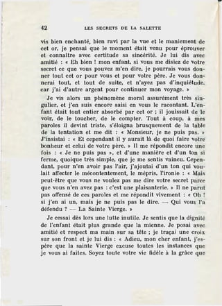 1
42 LES SECRETS DE LA SALETTE
vis bien enchanté, bien ravi par la vue et le maniement de
cet or, je pensai que Je moment était venu pour éprouver
et connaître avec certitude sa sincérité. Je lui dis avec
amitié : « Eh bien ! mon enfant, si vous me disiez de votre
secret ce que vous pouvez m'en dire, je pourrais vous don-
ner tout cet or pour vous et pour votre père. Je vous don-
nerai tout, et tout de suite, et n'ayez pas d'inquiétude,
car j'ai d'autre argent pour continuer mon voyage. »
Je vis alors un phénomène moral assurément très sin-
gulier, et j'en suis encore saisi en vous le racontant. L'en-
fant était tout entier absorbé par cet or ; il jouissait de le
voir, de le toucher, de le compter. Tout à coup, à mes
paroles il devint triste, s'éloigna brusquement de la table
de la tentation et me dit : « Monsieur, je ne puis pas. »
J'insistai : « Et cependant il y aurait là de quoi faire votre
bonheur et celui de votre père. » Il me r·épondit encore une
fois : « Je ne puis pas », et d'une manière et d'un ton si
ferme, quoique très simple, que je me sentis vaincu. Cepen-
dant, pour n'en avoir pas l'air, j'ajoutai d'un ton qui vou-
lait affecter le mécontentement, le mépris, l'ironie : « Mais
peut-être que vous ne voulez pas me dire votre secret parce
que vous n'en avez pas : c'est une plaisanterie. » Il ne parut
pas offensé de ces paroles et me répondit vivement : « Oh !
si j'en ai un, mais je ne puis pas le dire. - Qui vous l'a
défendu ? - La Sainte Vierge. »
Je cessai dès lors une lutte inutile. Je sentis que la dignité
de l'enfant était plus grande que la mienne. Je posai avec
amitié et respect ma main sur sa tête ; je traçai une croix
sur son front et je lui dis : « Adieu, mon cher enfant, j'es-
père que la sainte Vierge excuse toutes les instances que
je vous ai faites. Soyez toute votre vie fidèle à la grâce que
 