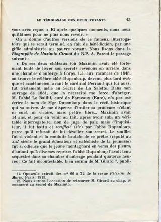 LE TÉMOIGNAGE DES DEUX VOYANTS 43
vous avez reçue. » Et après quelques moments, nous nous
quittâmes pour ne plus nous revoir. »
On a donné d'autres versions de ce fameux interroga-
toire qui se serait terminé, en fait de bénédiction, par une
giffie administrée au pauvre voyant. Nous lisons dans la
Biographie de Maximin Giraud du R.P. A. Parent le passage
suivant:
« De ces deux châteaux (où Maximin avait été forte-
ment tenté de livrer son secret) revenons en arrière dans
une chambre d'auberge à Corps. Là, aux vacances de 1848,
on trouve le célèbre abbé Dupanloup, devenu plus tard évê:-
que et académicien, avant le cardinal Perraud qui lui aussi
fut tristement mêlé au Secret de La Salette. Dans son
ouvrage de 1881, que la nécessité me force d'abréger,
M. l'abbé Le Baillif, curé de Farceaux (Eure), n'a pas osé
écrire le nom de Mgr Dupanloup dans le récit historique
qui va suivre. Je me dispense d'imiter sa prudence n'étant
ni curé, ni vicaire, mais prêtre libre... Maximin avait
14 ans, et pour en venir au fait, après avoir subi un véri-
table interrogatoire, non de juge de paix mais d'inquisi-
teur, il fut battu et souffleté (sic) par l'abbé Dupanloup,
parce qu'il refusait de lui dévoiler son secret. Le soufflet
fut si violent et la conduite brutale de ce prêtre (réputé au
x1x• siècle le grand éducateur et catéchiste de la jeunesse)
fut si odieuse que le jeune montagnard en versa des pleurs,
d'autant qu'à diverses reprises l'abbé Dupanloup l'avait tenu
séquestré dans sa chambre d'auberge pendant quatorze heu-
res ! Ce fait incontestable, bien connu de M. Girard 12
, publi-
11. Opuscule extrait des n°• 66 à 72 de la revue Pèlerins de
Marie, Paris, 1913.
12. Nous aurons l'occasion de retrouver M. Girard au chap. IV
consacré au Secret de Maximin.
 