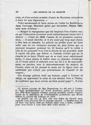 44 LES SECRETS DE LA SALETTE
ciste, et d'un certain nombre d'amis de Maximin, m'aut rise
à faire ici une digression. ~
Voici maintenant le texte même de l'abbé Le Baillif paru
dans l'ouvrage Maximin Pfinl par lui-même, Nîmes 1881,
sans nom d'auteur :
« Malgré la répugnanee que lui inspirait l'un d'entre eux,
en qui l'éducation première avait naturellement laissé fort à
désirer - c'était en 1848, l'année de sa première ·commu-
nion, - il avait cherché, et il n'y avait pas trop mal réussi,
à être bon et aimable. Le pèlerin en profita pour lui faire
subir une de ces violences morales les plus fortes qui se
puissent imaginer pendant les 14 heures qu'il le retint à
côté de lui poussant trop loin la dureté de ses procédés, dont
il aurait été plus que blâmé, si l'enfant n'avait pas eu la
charité de se taire. Plutôt que de se tenir pour entièrement
battu, il aima mieux le battre dans sa chambre d'auberge,
où il l'avait attiré et enfermé avec lui. Et il le fit non-seule-
ment en paroles, avec le mécontentement du mépris, de
l'ironie, mais en lui posant la main sur la figure avec un
sentiment qui n'était pas précisément de l'amitié et du
respect...
Cet étrange pèlerin était un homme sujet à l'erreur et
obligé, en apprenant la mise de son dernier livre à l'index,
de confesser que nous avions un bien grand pape 13
••• Il n'en
13. Aucun ouvrage de Mgr Dupanloup n'a été mis à l'index.
Il s'agit probablement ici d'une brochure parue en novem-
bre 1869 âans laquelle l'auteur prenait position c ontre l'oppor-
tunité de la définition de l'infaillibilité pontificale que devait
définir le concile du Vatican en 1870.
Le Baillif, op. cil., p. 212, cite une lettre de Girard dans
laquelle nous pouvons lire le passage suivant : « Redites-moi s'il
est bien vrai qu'en 1848 un certain abbé vous a battu, soufileté
pour vous forcer à vous faire dire votre secret... >
 