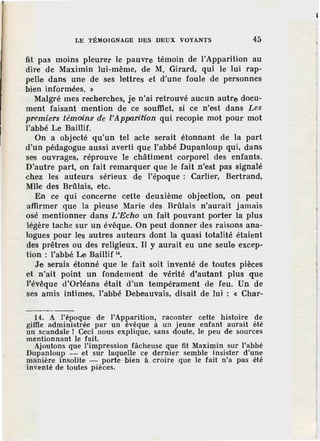 LE TÉMOIGNAGE DES DEUX VOYANTS 45
fit pas moins pleurer le pauvre témoin de l'Apparition au
dire de Maximin lui-même, de M. Girard, qui le lui rap-
pelle dans une de ses lettres et d'une foule de personnes
bien informées. »
Malgré mes recherches, je n'ai retrouvé aucun autre docu-
ment faisant mention de ce soufllet, si ce n'est dans Les
premiers témains de l'Apparition qui recopie mot pour mot
l'abbé Le Baillif.
On a objecté qu'un tel acte serait étonnant de la part
d'un pédagogue aussi averti que l'abbé Dupanloup qui, dans
ses ouvrages, réprouve le châtiment corporel des enfants.
D'autre part, on fait remarquer que le fait n'est pas signalé
chez les auteurs sérieux de l'époque : Carlier, Bertrand,
Mlle des Brûlais, etc.
En ce qui concerne cette deuxième objection, on peut
affirmer que la pieuse Marie des Brûlais n'aurait jamais
osé mentionner dans L'Echo un fait pouvant porter la plus
légère tache sur un évêque. On peut donner des raisons ana-
logues. pour les autres auteurs dont la quasi totalité étaient
des prêtres ou des religieux. H y aurait eu une seule excep-
tion : l'abbé Le Baillif 1
'.
Je serais étonné que le fait soit inventé de toutes pièces
et n'ait point un fondement de vérité d'autant plus que
l'évêque d'Orléans était d'un tempérament de feu. Un de
ses amis intimes, l'abbé Debeauvais, disait de lui : « Char-
14. A l'époque de l'Apparilion, raconter cette histoire de
gifile administrée par un évêque à un jeune enfant aurait été
un scandale ! Ceci nous explique, sans doute, le peu de sources
mentionnant le fait.
Ajoutons que l'impression fâcheuse que fit Maximin sur l'abbé
Dupanloup - et sur laquelle ce dernier semble insister d'une
manière insolite - porte bien à croire que le fait n'a pas -été
inventé de toutes pièces.
 