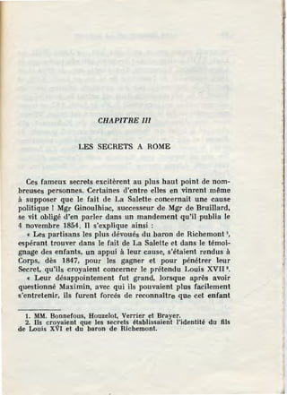 CHAPITRE III
LES SECRETS A ROME
Ces fameux secrets excitèrent au plus haut point de nom-
breuses personnes. Certaines d'entre elles en vinrent même
à supposer que le fait de La Salette concernait une cause
politique ! Mgr Ginoulhiac, successeur de Mgr de Bruillard,
se vit obligé d'en parler dans un mandement qu'il publia le
4 novembre 1854. Il s'explique ainsi :
« Les partisans les plus dévoués du baron de Richemont 1,
espérant trouver dans le fait de La Sale.Ue et dans le témoi-
gnage des enfants, un appui à leur cause, s'étaient rendus à
Corps, dès 1847, pour les gagner et pour pénétrer leur
Secret, qu'ils croyaient concerner Je prétendu Louis XVII 2
•
« Leur désappointement fut grand, lorsque après avoir
questionné Maximin, avec qui ils pouvaient plus facilement
s'entretenir, ils furent forcés de, reconnaître .que cet enfant
1. MM. Bonnefous, Houzelot, Verrier et Brayer.
2. Ils croyaient que les secrets établissaient l'identité du fils
de Louis XVI et du baron de Richemont.
 