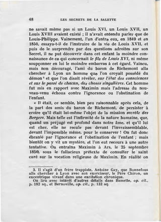 48 LES SECRETS DE LA SALETTE
ne savait même pas si un Louis XVI, un Louis XVII, un
Louis XVIII avaient existé ; il n'avait entendu parler que de
Louis-Philippe. Vainement, l'un d'entre eux, en 1849 et en
1850, essaya-t-il de l'instruire de la vie de Louis XVII, et
puis de le surprendre par des questions adroites sur son
Secret, il ne put découvrir dans cet enfant la moindre con-
naissance de ce qui concernait le fils de Louis XVI, ni même
soupçonner en lui le moindre embarras à cet égard. Vaincu,
mais non découragé, l'ami du baron de Richemont alla
chercher à Lyon un homme que l'on croyait possédé du
démon 8 et que l'on disait révéler, swr l'état des co·nsciences
et sur lei. passé de chacun, des choses singulières, Cet homme
fut mis en rapport avec Maximin mais l'adresse du nou-
veau-venu échoua contre l'ignorance ou l'obstination de
l'enfant.
« Il était, ce semble, bien peu raisonnable après cela, de
la part des amis du baron de Richemont, de persister à
croire qu'il était lui-même l'objet de la mission secrète des
Bergers. Mais telle est l'infirmité de la nature humaine, que,
quand un préjugé est profond dans notre âme, et qu'il lui
est cher, elle ne recule pas devant l'invraissemblable,
devant l'impossible même, pour le conserver ! On fut donc
ébranlé par l'ignorance et l'obstination de l'enfant ; mais
bientôt on y vit un mystère, et l'on eut recours à une autre
tentative. On entraîna Maximin à Ars, le 25 septembre
185a,, sous le fallacieux prétexLe de consuater le saint
curé sur la vocation religieuse de Maximin. En réalité on
3. Il s'agît d'un frère trappiste, Antoine Gay, que Bonnefous
alla cherclier à Lyon avec son exorciseur, le Père Chiron, un
excentrique vivant dans une excitation chronique.
On lira avec intérêt d'autres détails dans Bassette, op. cil.,
p. 182 sq.,_et Bernoville, op. cil., p. 132 -sq.
 