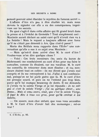 LES SECRETS A ROME 49
pensait pouvoir ainsi élucider le mystère du fameux secret • .
L'affaire d'Ars n'a pas à être étudiée ici, mais nous
devons la signaler car elle a eu des conséquences impré-
vues sur les secrets.
De quoi s'agit-il dans cette affaire qui .fit grand bruit dans
la presse et à l'évêché de Grenoble? Tout simplement ceci :
Maximin aurait déclaré au saint curé qu'il n'avait rien vu à
La Salette ! Mais le voyant a toujours a'ffirmé avec force
qu'il ne s'était pas démenti à Ars. Que s'est-il passé ?
Marie des Brûlais nous rapporte dans l'Echo 4
une con-
versation qu'elle a eue à ce sujet avec Maximin :
- Mais qu'est-il donc arrivé chez M. le curé d'Ars ?
Voulez-vous m'en dire quelque chose?
- Voici : Ces trois messieurs (les amis du baron de
Richemont) me conduisirent au curé d'Ars pour me, faire le
consulter, comme ils disaient, sur ma vocation. M. le curé
me conseilla de retourner dans mon diocèse ; et ces mes-
sieurs étaient tout en colère : ils me dirent que j'avais mal
compris et ils me renvoyèrent à lui. J'allai à son confessio-
nal, puisqu'on ne lui parle guère que là. M. le curé d'Ars
est presque sourd, et puis on ne l'entend pas trop bien,
parce qu'il lui manque beaucoup de dents. Il me demanda
si j'avais vu la sainte Vierge et je lui répondis : Je ne sais
pas si c'est la sainte Vierge ; j'ai vu queJque chose... une
Dame... Mais si vous savez, vous, que c'est la sainte Vierge-,
il fgrut ~e dire à tous ces gens, powr qu'il~ croi'ept à [;a
Salette,
- On assure, mon cher enfant, que vous vous accusâtes
à M. le Curé d'Ars d'avofr fait des mensonges ; est-ce
vrai?
4. L'Echo, p. 93.
4
l
 