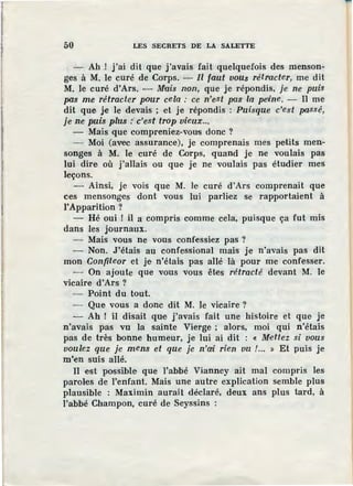 50 LES SECRETS DE LA SALETTE
Ah ! j'ai dit que j'avais fait quelquefois des menson-
ges à M. le curé de Corps. - Il faut vous rétracter, me dit
M. le curé d'Ars. - Mais non, que je répondis, je ne puis
pas me rétracter pvur cela : ce n'est pas la pe·ine. - Il me
dit que je le devais ; et je répondis : Puisque c'est passé,
je ne puis plus :·c'est trop vieux...
- Mais que compreniez-vous donc ?
- Moi (avec assurance), je comprenais mes petits men-
songes à M. le curé de Corps, quand je ne voulais pas
lui dire où j'allais ou que je ne voulais pas étudier mes
leçons.
- Ainsi, je vois que M. le curé d'Ars comprenait que
ces mensonges dont vous lui parliez se rapportaient à
l'Apparition ?
- Hé oui ! il a compris comme cela, puisque ça fut mis
dans les journaux.
- Mais vous ne vous confossiez pas ?
- Non. J 'étais au confessional mais je n'avais pas dit
mon Confiteor et je n'étais pas allé là pour me confesser.
- On ajoute que vous vous êtes rétracté devant M. le
vicaire d'Ars ?
- Point du tout.
- Que vous a donc dit M. le vicaire?
- Ah ! il disait que j'avais fait une histoire et que je
n'avais pas vu la sainte Vierge ; alors, moi qui n'étais
pas de très bonne humeur, je lui ai dit : « Mettez si vous
voulez que je mens et que je n'ai rien vu !... » Et puis je
m'en suis allé.
II e·st possible que l'abbé Vianney ait mal compris les
paroles de l'enfant. Mais une autre explication semble plus
plausible : Maximin aurait déclaré, deux ans plus tard, à
l'abbé Champon, curé de Seyssins :
 