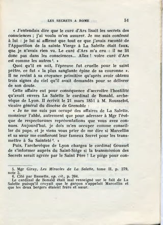 LES SECRETS A ROME 51
« J 'entendais dire que le curé d'Ars lisait les secrets des
consciences ; j'ai voulu m'en assurer. Je me suis confessé
à lui : je lui ai affirmé que tout ce que j'avais raconté de
!'Apparition de la sainte Vierge à La Salette était faux;
que je n'avais rien vu. Le curé d'Ars m'a cru : il ne lit
donc pas dans les consciences... Allez ! votre curé d'Ars
est comme les autres 5
• »
Quoi qu'il en soit, l'épreuve fut cruelle pour le saint
prêtre, ce fut « la plus sanglante épine d·e sa couronne ».
Il ne revint à sa croyance primitive qu'après avoir obtenu
trois signes du ciel qu'il avait demandés pour se délivrer
de son doute.
Cette affaire eut pour conséquence d'accroître l'hostilité
qu'avait envers La Salette le cardinal de Bonald, arche-
vêque de Lyon. Il écrivit le 21 mars 185{ à M. Rousselot,
vicaire général du diocèse de Grenoble :
« Je ne me suis pas occupé des affaires de La Salette,
monsieur l'abbé, autrement que pour adresser à Mgr l'évê-
que de respectueuses représentations que vous avez con-
nues. Aujourd'hui, je dois m'en occuper comme conseil-
ler du pape, et je viens vous prier de me dire si MarceJlin
et sa sœur me confieront leur fameux Secret pour les trans-
mettre à Sa Sainteté 6
• »
Puis, l'archevêque de Lyon chargea le cardinal Gousset
de s'informer auprès du Saint-Siège si la transmission des
Secrets serait agréée par le Saint Père ! Le piège pour con-
5. Mgr Giray, Les Miracles de La Salette, tome Il, p. 279,
note 2.
6. Cité par Bassette, op. cit., p. 204.
Le cardinal de Bonald était mal renseigné sur le fait de La
Salette puisqu'il croyait que le garçon s'appelait Marcellin et
que les deux bergers étaient frère et sœur.
 