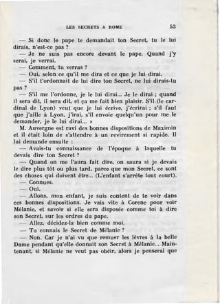 LES SECRETS A ROME 53
- Si donc le pape te demandait ton Secret, tu le lui
dirais, n'est-ce pas ?
- Je ne suis pas encore devant le pape. Quand j'y
serai, je verrai.
Comment, tu verras ?
- Oui, selon ce qu'il rne· dira et ce- que je lui dirai.
- S'il t'ordonnait de lui dire ton Secret, ne lui dirais-tu
pas?
- S'il me l'ordonne, je le lui dirai... Je le dirai ; quand
il sera dit, il sera dit, et ça me fait bien plaisir. S'il· (le car-
dinal de Lyon) veut que je lui écrive, j'écrirai ; s'il faut
que j'aille à Lyon, j'irai, s'il envoie quelqu'un pour me le
demander, je le lui dirai... '>
M. Auvergne est ravi des bonnes dispositions de Maximin
et il était loin de s'attendre à un revirement si rapide. Il
lui demande ensuite :
- Avais-tu connaissance de l'époque à .laquelle tu
devais dire ton Secret ?
- Quand on me l'aura fait dir·e, on saura si je devais
le dire plus tôt ou plus tard, parce que mon Secret, ce sont
des choses qui doivent être... (L'enfant s'arrête tout court).
- Connues.
- Oui.
- Allons, mon enfant, je suis content de te voir dans
ces bonnes dispositions. Je vais vite à Corenc pour voir
Mélanie, e·t savoir si elle sera disposée comme toi à dire
son Secret, sur les ordres du pape.
- Allez, décidez-la bien comme moi.
- Tu connais le Secret de Mélanie ?
- Non. Car je n'ai vu que remuer les lèvres à la belle
Dame pendant qu'elle donnait son Secret à Mélanie... Main-
tenant, si Mélanie ne veut pas obéir, alors je penserai que
 