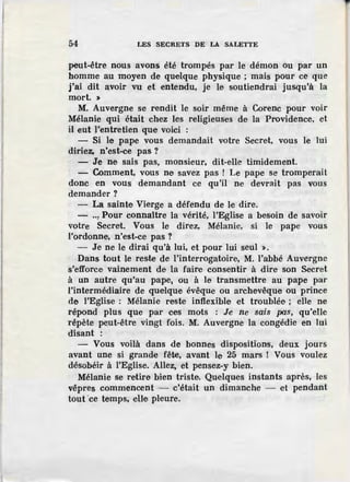 54 LES SECRETS DE LA SALETTE
peut-être nous avons été trompés par le démon ou par un
homme au moyen de quelque physique ; mais pour ce que
j'ai dit avoir vu et entendu, je le soutiendrai jusqu'à la
mort. >
M. Auvergne se rendit le soir même à Corenc pour voir
Mélanie qui était chez les religieuses de la Providence, et
il eut l'entretien que voici :
- Si le pape vous demandait votre Secret, vous le lui
diriez, n'est-ce pas ?
- Je ne sais pas, monsieur, dit-elle timidement.
- Comment, vous ne savez pas ! Le pape se tromperait
donc en vous demandant ce qu'il ne devrait pas vous
demander?
- La sainte Vierge a défendu de le dire.
- .., Pour connaître la vérité, l'Eglise a besoin de savoir
votre Secret. Vous le direz, Mélanie, si le pape vous
l'ordonne, n'est-ce pas?
- Je ne le dirai qu'à lui, et pour lui seul >.
Dans tout le reste de l'interrogatoire, M. l'abbé Auvergne
s'efforce vainement de la faire consentir à dire son Secret
à un autre qu'au pape, ou à le transmettre au pape par
l'intermédiaire de quelque évêque ou archevêque ou prince
de l'Eglise : Mélanie reste inflexible et troublée ; elle ne
répond plus que par ces mots : Je ne sais pas, qu'elle
répète peut-être vingt fois. M. Auvergne la congédie en lui
disant :
- Vous voilà dans de bonnes dispositions, deux jours
avant une si grande fête, avant le 25 mars ! Vous voulez
désobéir à l'Eglise. Allez, et pensez-y bien.
Mélanie se retire bien triste. Quelques instants après, les
vêpres commencent - c'était un dimanche - et pendant
tout 'ce temps, eUe pleure.
 