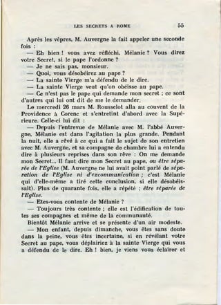 LES SECRETS A ROME 55
Après les vêpres, M. Auvergne la fait appeler une seconde
fois :
- Eh bien ! vous avez réfléchi, Mélanie ? Vous direz
votre Secret, si le pape l'ordonne ?
- Je ne sais pas, monsieur.
- Quoi, vous désobéirez au pape ?
- La sainte Vierge m'a défendu de le dire.
- La sainte Vierge veut qu'on obéisse au pape.
- Ce n'est pas le pape qui demande mon s,ecret ; ce sont
d'autres qui lui ont dit de me le demander.
Le mercredi 26 mars M. Rousselot alla au couvent de la
Providence à Corenc et s'entretint d'abord avec la Supé-
rieure. Celle-ci lui dit :
- Depuis l'entrevue de Mélanie avec M. l'abbé Auver-
gne, Mélanie est dans l'agitation la plus grande. Pendant
la nuit, elle a rêvé à ce qui a fait le sujet de son entretien
avec M. Auvergne, et sa compagne de chambre lui a entendu
dire à plusieurs reprises dans son rêve : On me demande
mon Secret... Il faut dire mon Secret au pape, ou être sépa-
rée de l'Eglise (M. Auvergne ne lui avait point parlé de sépa-
ration de l'Eglise ni d'excommunication ; c'est Mélanie
qui d'elle-même a tiré cette conclusion, si elle désobéis-
sait). Plus de quarante fois, elle a répété ; être séparée de
l'Eglise.
- Etes-vous contente de Mélanie ?
- Toujours très contente ; elle est l'·édification de tou-
tes ses compagnes et même de la communauté.
Bientôt Mélanie arrive et se présente d'un air modeste.
- Mon enfant, depuis dimanche1 vous êtes sans doute
dans la peine, vous êtes incertaine, si en révélant votre
Secret au pape, vous déplairiez à la sainte Vierge qui vous
a défendu de le dire. Eh ! bien, je viens vous éclairer et
 