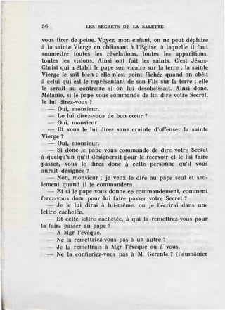 56 LES SECRETS DE LA SALETTE
vous tirer de peine. Voyez, mon enfant, on ne peut déplaire
à la sainte Vierge en obéissant à l'Eglise, à laquelle il faut
soumettre toutes- les révélations, toutes les apparitions,
toutes les visions. Ainsi ont fait les saints. C'est Jésus-
Christ qui a établi le pape son vicaire sur la terre ; la sainte
Vierge le sait bien ; elle n'est point fâchée quand on obéit
à celui qui est le rnprésen,tant de son Fils sur la terre ; elle
le serait au contraire si on lui désobéissait. Ainsi donc,
Mélanie, si le pape vous commande de lui dire votre Secret,
le lui direz-vous ?
Oui, monsieur.
- Le lui direz-vous de bon cœur?
- Oui, monsieur.
- Et vous le lui direz sans crainte d'offenser la sainte
Vierge?
- Oui, monsieur.
- Si donc le pape vous commande de dire votre Secret
à quelqu'un qu'il désignerait pour le recevoir et le lui faire
passer, vous le direz donc à cette personne qu'il vous
aurait désignée ?
- Non, monsieur ; je veux le dire au pape seul et seu-
lement quand il le commandera.
- Et si le pape vous donne ce commandement, comment
ferez-vous donc pour lui faire passer votre Secret ?
- Je le lui dirai à lui-même, ou je l'écrirai dans une
lettre cachetée.
- Et cette le.Ure cachetée, à qui la remettrez-vous pour
la faire passer au pape ?
- - A Mgr l'évêque.
- Ne la remettriez-vous pas à un autre ?
- Je la remettrais à Mgr l'évêque ou à~ vous.
- Ne la confieriez-vous pas à M. Gérente ? (l'aumônier
 