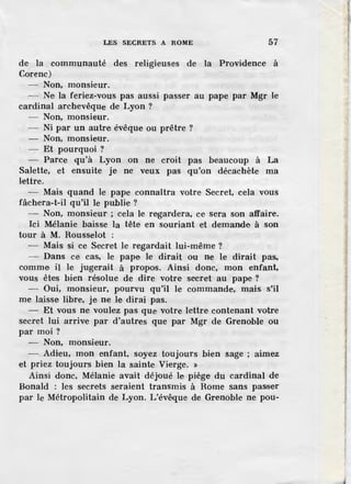 LES SECRETS A ROME 57
de la communauté des religieuses de la Providence à
Corenc)
- Non, monsieur.
- Ne la feriez-vous pas aussi passer au pape par Mgr le
cardinal archevêque de Lyon ?
Non, monsieur.
Ni par un autre évêque ou prêtre ?
Non, monsieur.
Et pourquoi ?
Parce qu'à Lyon on ne croit pas beaucoup à La
Salette, et ensuite je ne veux pas qu'on décachète ma
lettre.
- Mais quand le pape connaîtra votre Secret, cela vous
fâchera-t-il qu'il le publie ?
- Non, monsieur ; cela le regardera, ce sera son affaire.
Ici Mélanie baisse la tête en souriant et demande à son
tour à M. Rousselot :
- Mais si ce Secret le regardait lui-même ?
- Dans ce cas, le pape le dirait ou ne le dirait pas,
comme il le jugerait à propos. Ainsi donc, mon enfant,
vous êtes bien résolue de dire votre secret au pape ?
- Oui, monsieur, pourvu qu'il le commande, mais. s'il
me laisse libre, je ne le dirai pas.
- Et vous ne voulez pas que votre lettre contenant votre
secret lui arrive par d'autres que par Mgr de Grenoble ou
par moi?
- Non, monsieur.
- . Adieu, mon enfant, soyez toujours bien sage ; aimez
et priez toujours bien la sainte Vie,rge. »
Ainsi donc, Mélanie avait déjoué le piège du cardinal de
Bonald : les secrets seraient transmis à Rome sans passer
par le Métropolitain de Lyon. L'évêque de Grenoble ne pou-
 