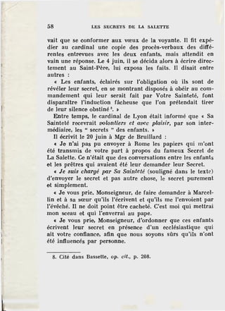 58 LES SECRETS DE LA SALETTE
vait que se conformer aux vœux de la voyante. Il fit expé-
dier au cardinal une copie des procès-verbaux des diffé-
rentes entrevues avec les deux enfants, mais attendit en
vain une réponse. Le 4 juin, il se décida alors à écrire direc-
tement au Saint-Père, lui exposa les faits. Il disait entre
autres :
« Les enfants, éclairés sur l'obligation où ils sont de
révéler leur secret, en se montrant disposés à obéir au com-
mandement qui leur serait fait par Votre Sainteté, font
disparaître l'induction fâcheuse que l'on prétendait tirer
de leur silence obstiné 8
• >
Entre temps, le cardinal de Lyon était informé que « Sa
Sainteté recevrait volontiers et avec plaisir, par son inter-
médiaire, les " secrets " des enfants. >
Il écrivit le 20 juin à Mgr de Bruillard :
« Je n'ai pas pu envoyer à Rome les papiers qui m'ont
été transmis de votre part à propos du fameux Secret de
La Salette. Ce n'était que des conversations entre les enfants
et )es prêtres qui avaient été leur demander leur Secret.
« Je suis chargé par Sa Sainteté (souligné dans le texte)
d'envoyer le secret et pas autre chose, le secret purement
et simplement.
« Je vous prie, Monseigneur, de fair·e demander à Marcel-
lin et à sa sœur qu'ils l'écrivent et qu'ils me l'envoient par
l'évêché. Il ne doit point être cacheté. C'est moi qui mettrai
mon sceau et qui l'enverrai au pape.
« Je vous prie, Monseigneur, d'ordonner que ces enfants
écrivent leur secret en présence d'un ecclésiastique qui
ait votre confiance, afin que nous soyons sûrs qu'ils n'ont
été influencés par personne.
8. Cité dans Bassette, op. cit., p. 208.
 