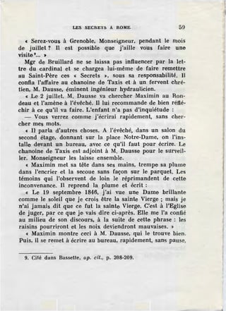 LES SECRETS A ROME 59
c Serez-vous à Grenoble, Monseigneur, pendant le mois
de juillet ? Il est possible que j'aille vous faire une
visite•... >
Mgr de Bruillard ne se laissa pas influencer par la let-
tre du cardinal et se chargea lui-même de faire remettre
au Saint-Père ces « Secrets >, sous sa responsabilité. Il
confia l'affaire au chanoine de Taxis et à un fervent chré-
tien, M. Dausse, éminent ingénieur hydraulicien.
« Le 2 juillet, M. Dausse va chercher Maximin au Ron-
deau et l'amène à l'évêché. Il lui recommande de bien réflé-
chir à ce qu'il va faire. L'enfant n'a pas d'inquiétude :
- Vous verrez comme j'écrirai rapidement, sans cher-
cher mes mots.
« H parla d'autres choses. A l'évêché, dans un salon du
second étage, donnant sur la place Notre-Dame, on l'ins-
talle devant un bureau, avec ce qu'il faut pour écrire. Le
chanoine de Taxis est adjoint à M. Dausse pour le surveil-
ler. Monseigneur les laisse ensemble.
c Maximin met sa tête dans ses mains, trempe sa plume
dans l'encrier et la secoue sans façon sur le parquet. Les
témoins qui l'observent de loin le réprimandent de cette
inconvenance. Il reprend la plume et écrit :
c Le 19 septembre 1846, j'ai vue une Dame brillante
comme le soleil que je crois être la sainte Vierge ; mais je
n'ai jamais dit que ce fut la sainte Vierge. C'est à l'Eglise
de juger, par ce que je vais dire ci-après. Elle me l'a confié
au milieu de son discours, à la suite de cette phrase : les
raisins pourriront et les noix deviendront mauvaises. >
« Maximin montre ceci à M. Dausse, qui le trouve bien.
Puis, il se remet à écrire au bureau, rapidement, sans pause,
9. Cité dans Bass-ette, op. cit., p. 208-209.
l
 