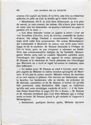 60 LES SECRETS DE LA SALETTE
comme s'il copiait un texte. n se lève, une fois sa rédaction
achevée, et jette en l'air la feuille qu'il vient d'écrire.
« Maintenant, dit-il, je suis bien débarrassé, je n'ai plus
de seeret, je suis comme ]es autres. On n'aura plus besoin
de venir rien me demander, on pourra s'adresser au pape, il
parlera s'il Je veut. »
« Les deux témoins voient ce papier à terre· : c'est un
vrai brouillon d'écolier, écrit de travers, constellé de taches
d'encre. On oblige l'enfant à recommencer. Il rechigne,
mais écrit cette fois proprement. On sonne Monseigneur,
qui commande à Maximin de placer son écrit sous enve-
loppe et de Je cacheter. M. Dausse demande à l'évêque de
lire ce texte, pour ne pas s'exposer à adresser au Saint-
Père une communication indigne de Sa Sainteté. Monsei-
gneur hésite, puis suit ce conseil. Maximin cachette alors
l'enveloppe, sur laquelle est apposé le sc•eau épiscopal ;
M. Dausse et le chanoine de Taxis attestent sur l'enveloppe
que Maximin en a écrit et signé lui-même le contenu, sans
être influencé.
« Le même jour, M. Dausse se rend à Corenc, pour rem-
plir auprès de Mélanie la même mission qu'auprès de Maxi-
min. I1 n'a pas le même succès. Mélanie refuse de nouveau
et se met encore, à pleurer. On renvoie au lendemain, sans
la heurter. Le lendemain, elle se décide, en présence de
M. Gérente, aumônier, et de M. Dausse, à écrire. Ce qu'elle
fait posément, sans hésitation. Elle signe sa rédaction
qu'elle met sous enveloppe, cachette ·et écrit : « A Sa Sain-
teté Notre Saint-Père le pape Pie IX, à Rome. » M. Dausse
et M. Gérente certifient que c'est bien Mélanie qui a rédigé
seule ce texte. M. Dausse prend Je pli cacheté et l'apporte à
Monseigneur.
« Seulement, quelques heures après, Méhmie éprouve
 