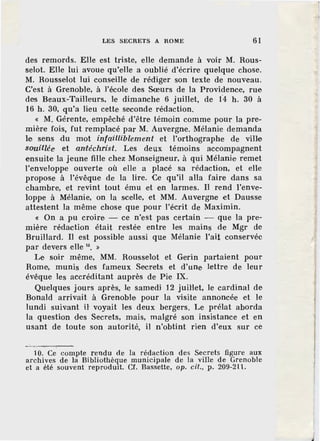 LES SECRETS A ROME 61
des remords. Elle est triste, elle demande à voir M. Rous-
selot. Elle lui avoue qu'eUe a oublié d'écrire quelque chose.
M. Rousselot lui conseille de rédiger son texte de nouveau.
C'est à Gr.enobl'e, à l'école de.s Sœurs de la Providence, rue
des Beaux-Tailleurs, le dünanche 6 juillet, de f4 h. 30 à
16 h. 30, qu'a lieu cette seconde rédaction.
« M. Gérente, empêché d'être témoin comme pour la pre-
mière fois, fut remplacé par M. Auvergne. Mélanie demanda
le sens du mot infailliblement et l'orthographe de ville
souillée et all'téchrist. Les deux témoins accompagnent
ensuite la jeune fille chez Monseigneur, à qui Mélanie remet
J'enveloppe ouverte où elle a placé sa rédaction, et elle
propose à l'évêque de la lire. Ce qu'il alla faire dans sa
chambre, et revint tout ému et en larmes. Il rend l'enve-
loppe à Mélanie, on la scelle, et MM. Auvergne et Dausse
attestent la même chose que pour l'écrit de Maximin.
« On a pu croire - ce n'est pas certain - que la pre-
mière rédaction étaiL restée entre les mains de Mgr de
Bruillard. Il est possible aussi que Mélanie l'ait conservée
par devers elle 10
• »
Le soir même, MM. Rousselot et Gerin partaient pour
Rome·, munis des fameux Secr·ets et d'une lettre de leur
évêque les accréditant auprès de Pie IX.
Quelques jours après, le samedi 12 juiHet, le cardinal de
Bonald arrivait à Grenoble pour la visite annoncée et le
lundi suivant H voyait les deux berg·ers. Le prélat aborda
la question des Secrets, mais, malgré son insistance et en
usant de toute son autorité, il n'obtint rien d'eux sur ce
10. Ce compte rendu de la rédaction des Secrets figure aux
archives de la Bibliothèque municipale de la ville de Grenoble
et a été souvent reprodmt. Cf. Bassette, op. cit., p. 209-211.
 