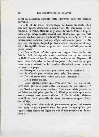 62 LES SECRETS DE LA SALETTE
point-là. Maximin raconte cette entrevue dans les termes
suivants :
c ... le 14 du mois, l'archevêque de Lyon, en visite chez
son suffragant, demanda à nous voir. Du séminaire je me
rendis à l'évêché. Mélanie m'y avait devancé. J'entre le pre-
mier et je m'agenouille devant son Eminence, qui me fait
asseoir en face sur un fauteuil élastique. Je m'y livre à un
mouvement cadencé qui me déplaisait moins qu'au cardi-
nal, sur un signe duquel je dus choisir une chaise et m'y
tenir tranquille. Mais le plus mal assis n'était pas celui
qu'on pense.
~ L'archevêque m'interrogea sur l'Apparition. Je lui en
fais le récit. Je réponds à ses questions sur le costume de
la BeHe Dame et sur la manière dont elle est disparue. Il
avait hâte d'aborder le Secret toujours très vexé de ce que
nous avions refusé de lui confier décacheté pour le faire
parvenir au pape.
- Pourquoi n'avez-vous pas voulu me le confier?
- Je n'avais pas mission pour cela, Eminence.
- De qui tenez-vous votre soi-disant mission ?
- De la Belle Dame.
- Vous ignorez donc que l'on n'envoie rien au Saint-
Père sans que cela passe entre les mains de son ministre ?
- Tout ce que vous voudrez, Eminence. Mais jamais le
ministre ne fut plus que le roi. C'est pour cela que nous
avons envoyé nos secrets d'abord à Sa Sainteté. Mainte-
nant il ne tient qu'à elle de vous les communiquer. C'.est
son affaire.
- Mais, mon cher enfant, pensez-vous qu'on lui envoie
rien sans le faire passer sous les yeux de quelqu'un qui
juge si cette chose est digne ou non d'être·soumise au Saint-
Père?
 