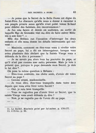 LES SECRETS A llOME 63
- Je pense que le .Secret de la Belle Dame est digne du
Saint-Père. Le discours qu'elle nous a donné à raconter à
son peuple prouve assez qu'elle, n'est point venue là-haut
pour débiter des fadaises, des inconvenances !
Je fus une heure et demie en audience, au sortir de
laquelle Mgr de Grenoble vint me dire de faire entrer Méla-
nie, à son tour 11
• »
Mlle des Brûlais eut l'occasion d'interroger les deux
enfants ,et elle nous donne les détails intéressants qui sui-
vent:
- Maximin, comment en êtes-vous venu à révéler votre
Secret au pape, lui a dit un interrogateur, lorsque vous
aviez plusieurs fois déclaré que la Sainte Vierge vous a
défendu de le dire à personne ?
- J.e ne savais pas alors .tous les pouvoirs du pape, ni
qu'il n'est pas comme une autre personne. Mais je vois à
présent que, puisque le pape demande mon Secret, je dois
le lui dire 12
•
On posa la même question à Mélanie :
- Etes-vous contente, ma chère amie, d'avoir dit votre
Secret au pape ?
- Comme avant, mademoiselle.
- Je veux dire, êtes-vous tranquille dans votre âme
depuis que vous avez livré votre Secret ?
- Oui, je suis bien tranquille.
- Vous ne regrettez pas d'avoir livré ce Secret, que la
sainte Vierge vous avait défendu de dire ?
- Non, je ne regrette pas de l'avoir dit au pape.
11. Le Baillif, Maximin peint par lui-même, p. 176-177.
12. L'Echo, p. 85.
t
1
t
 