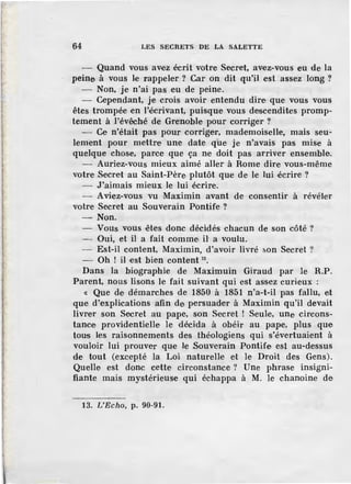 64 LES SECRETS DE LA SALETTE
Quand vous avez écrit votre Secret, avez-vous eu de la
peine à vous le rappeler ? Car on dit qu'il est assez long ?
- Non, je n'ai pas eu de peine.
- Cependant, je crois avoir entendu dire que vous vous
êtes trompée en l'écrivant, puisque vous descendîtes promp-
tement à l'évêché de Grenoble pour corriger ?
- Ce n'était pas pour corriger, mademoiselle, mais seu~
lement pour mettre une date qüe je n'avais pas mise à
quelque chose, parce que ça ne doit pas arriver ensemble.
- Auriez-vous mieux aimé aller à Rome dire vous-même
votre Secret au Saint-Père. plutôt que de le lui écrire ?
- J'aimais mieux le lui écrire.
- Aviez-vous vu Maximin avant de consentir à révéler
votre Secret au Souverain Pontife ?
-Non.
- Vous vous ·êtes donc décidés chacun de son côté ?
--,- Oui, et il a fait comme il' a voulu.
- Est-il content, Maximin, d'avoir livré son Secret ?
- Oh ! il est bien content 19
•
Dans la biographie de Maximuin Giraud par le R.P.
Parent, nous lisons le fait suivant qui est assez curieux :
« Que de démarches de 1850 à 1851 n'a-t-il pas fallu, et
que d'explications afin de persuader à Maximin qu'il devait
livrer son Secret au pape, son Secret ! Seule, une circons-
tance providentielle le décida à obéir au pape, plus que
tous les raisonnements des théologiens qui s'évertuaient à
vouloir lui prouver que le Souverain Pontife est au-dessus
de tout (excepté la Loi naturelle et le Droit des Gens).
Quelle est donc cette circonstance? Une phrase insigni-
fiante mais mystérieuse qui échappa à M. le chanoine de
13. L'Echo, p. 90-91.
 