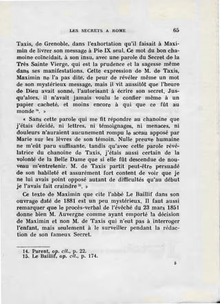 LES SECRETS A ROME 65
Taxis, de Grenoble, dans l'exhortation qu'il faisait à Maxi-
min de livrer son message à Pie IX seul. Ce mot du bon cba-
moine coïncidait, à son insu, avec une parole du Secret de la
Très Sainte Vierge, qui est la prudence et la sagesse même
dans ses manifestations. Cette expression de M. de Taxis,
Maximin ne l'a pas dite, de peur de révéler même un mot
de son mystérieux message, mais il vit aussitôt que l'heure
de Dieu avait sonné, l'autorisant à écrire son secret. Jus-
qu'alors, il n'avait jamais voulu le confier même à un
papier cacheté, et moins encore à qui que ce fût au
monde a. »
« Sans cette parole qui me fit répondre au chanoine que
j'étais décidé, ni lettres, ni témoignages, ni menaces, ni
douleurs n'auraient aucunement rompu le sceau apposé par
Marie sur les lèvres de son témoin. Nulle preuve humaine
ne m'eût paru suffisante, tandis qu'avec cette parole révé-
latrice du chanoine de Taxis, j'étais aussi certain de la
volonté de la Belle Dame que si elle fût descendue de nou-
veau m'entretenir. M. de Taxis partit peut-être persuadé
de son habileté et assurément fort content de voir que Je
ne lui avais point opposé autant de di'fficultés qu'au début
je l'avais fait craindre 15• »
Ce texte de Maximin que cite l'abbé Le Baillif dans son
ouvrage daté de 1881 est un peu mystérieux. Il faut aussi
remarquer que I.e procès-verbal de l'évêché du 23 mars 1851
donne bien M. Auvergne comme ayant emporté la décision
de Maximin et non M. de Taxis qui· n'eut pas à interroger
l'enfant, mais seulement à le surveiller pendant la rédac-
tion de son fameux Secret.
14. Parent, op. cil., P.· 22. .
15. Le Baillif, op. cit., p. 174.
5
 