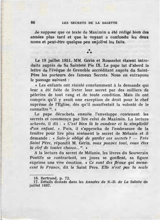 66 LES SECRETS DE LA SALETTE
Je suppose que ce texte de Maximin a été rédigé bien des
années plus tard et que le voyant a confondu les deux
noms et peut-être quelque peu enjolivé les faits.
•• *
Le 18 juillet 1851, MM. Gérin et Rousselot étaient intro-
duits auprès de Sa Sainteté Pie IX. Le pape lut d'abord la
lettre de l'évêque de Grenoble accréditant auprès du Saint-
Père ]es porteuns des fameux Secrets. Nous en extrayons
Je passage suivant :
« Les enfants ont résisté constamment à la demande qui
leur a été faite de livrer leur secret par des miJJiers de
pèlerins de tout rang et de toute condition. Mais ils ont
compris qu'il y avait une exception de droit pour le chef
suprême de l'Eglise, dès qu'il manifestait la volonté de le
connaître 16
• »
Le pape décacheta ensuite l'enveloppe contenant les
secrets et commença par lire celui de Maximin. La lecture
achevée, il dit : « C'est bien là la candeur et la simplicité
d'un enfant. » Puis, il s'approcha de l'embrasure de la
fenêtre pour lire plus aisément le secret de Mélanie et il
demande : « Suis-je obligé de garder ces secrets ? - Très
Saint Père, répondit M. Gérin, vous pouvez tout, vous êtes
la clef de toutes choses... 17
• >
A la lecture du secret de Mélanie, les lèvres du Souverain
Pontife se contractent, ses joues se gonflent, sa figure
exprime une vive émotion. « Ce sont des fléaux qui mena-
cent la France, dit le Saint Père. Elle n'est pas la seule
16. Bertrand, p. 72.
17. Détails donnés dans les Annales de N.-D. de La Salette de
juillet 1887.
 