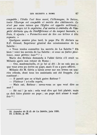 LES SECRETS A ROME 67
coupable; l'Italie l'est bien aussi, l'Allemagne, la Suisse,
toute l'Europe est coupable et mérite des châtiments. Ce
n'est pas sans raison que l'Eglise est appelée militante ;
vous en voyez ici le capitaine. J_'ai moins à craindre de l'im-
piété déclarée que de l'indzYférence et du res-pe'Ct humain. >
Puis, il ajouta : « Permettez-moi de lire ces lettres à tête
reposée. »
Quelques années plus tard, le pape Pie IX déclara au
R.P. Giraud, Supérieur général des missionnaires de La
Salette :
« Vous voulez connaître les secrets de La Salette ? Eh
bien l voici les secrets de La Salette : si vous ne faites péni-
tence, vous périrez tous 18 '/ »
Marie des Brûlais demanda à l'abbé Gérin s'il avait vu
Mélanie après son retour de Rome :
- Oui, mademoiselle, et je lui ai dit : Je ne sais pas ce
que vous avez pu écrire au pape, mais il en a paru affecté.
Mélanie dit M. Gérin a laissé errer sur ses lèvres un sou-
rire céleste, dont tous les assistants ont été frappés. J'ai
continué:
II paraît que ce n'était guère flatteur ?
- Flatteur l a-t-elle repris.
- Mais oui, flatteur : savez-vous ce que veut dire ce
mot?
- Hé oui l je sais : cela veut dire qui fait plaisir, mais
ça doit faire plaisir au pape ; un pape doit aimer à souf-
frir 19
!
18. Annales de N.-D. de La Salette, juin 1891.
19. L 'Echo, p. 89.
 