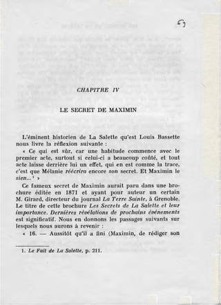 CHAPITRE IV
LE SECRET D.E MAXIMIN
L'éminent historien de La Salette qu'est Louis Bassette
nous livre la réflexion suivante :
« Ce qui est sûr, car une habitude commence avec le
premier acte, surtout si celui-ci a beaucoup coûté, et tout
acte laisse derrière lui un effet, qui en est comme Ja trace,
c'est que Mélanie réécrira encore son secret. Et Maximin le
• 1
szen... »
Ce fameux secret de Maximin aurait paru dans une bro-
chure éditée en 1871 et ayant pour auteur un certain
M. Girard, directeur du journal La Terre Sainte, à Grenoble.
Le titre de cette brochure Les Secrets de La Salette et leur
importance. Dernières révélations de prochains événements
est significatif. Nous en donnons les passages suivants sur
lesquels nous aurons à revenir :
« 16. - Aussitôt qu'il a fini (Maximin, de rédiger son
1. Le Fait de La Salette, p. 211.
 