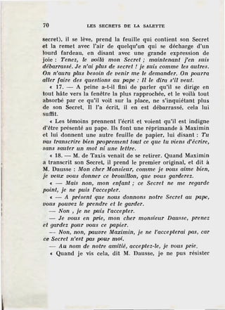 70 LES SECRETS DE LA SALETTE
secret), il se lève, prend la feuille qui contient son Secret
et la remet avec l'air de quelqu'un qui se décharge d'un
lourd fardeau, en disant avec une grande expression de
joie : Tenez, le voilà mon Secret ; maintenant j'en suis
débarrassé. Je n'ai plus de secret ! je suis comme les autres.
On n'aura plus besoin de venir me le demander. On pourra
aller faire des questions au pape : Il le dira s'il veut.
« 17. - A peine a-t-il fini de parler qu'il se dirige en
tout hâte vers la fenêtre la plus rapprochée, et le voilà tout
absorbé par ce qu'il voit sur la place, ne s'inquiétant plus
de son Secret. Il l'a écrit, il en est débarrassé, cela lui
suffit.
« Les témoins prennent l'écrit et voient qu'il est indigne
d'être présenté au pape. Ils font une réprimande à Maximin
et lui donnent une autre feuille de papier, lui disant ; Tu
vas transcrire bien proprement tout ce que tu viens d'écrire,
sans sauter un mot ni une lettre.
« 18. - M. de Taxis venait de se retirer. Quand Maximin
a transcrit son Secret, il prend le premier original, et dit à
M. Dausse : Mon cher Monsieur, comme je vous aime bien,
je veux vous donner ce brouillon, que vous garderez.
« - Mais non, mon enfant ; ce Secret ne me regarde
point, je ne puis l'accepter.
« - A présent que nous donnons notre Secret au pape,
vous pouvez le prendre et le garder.
- Non , je ne puis l'accepter.
- Je vous en prie, mon cher monsiellr Dausse, prenez
et gardez pour vous ce papier.
- Non, non, pauvre Maximin, je ne l'accepterai pas, car
ce Secret n'est pas pour moi.
- Au nom de notre amitié, acceptez-le, je vous prie.
« Quand je vis cela, dit M. Dausse, je ne pus résister
 