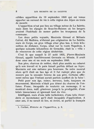 8 LES SECRETS DE LA SALETTE
célèbre apparition du 19 septembre 1846 qui est venue
apporter un sursaut de vie à cette région des Alpes en train
de mourir.
L'apparition n'eut pas lieu au village même de La Salette,
mais dans les alpages de Sous-les-Baisses où les bergers
avaient l'habitude de mener paître les troupeaux de ta
commune.
Les deux petits voyants, Maximin Giraud et Mélanie
Calvat, dit Mathieu, n'étaient pas originaires de La Salette·,
mais de Corps, un gros village situé plus bas, à trois kilo-
mètres de distance. Corps, situé sur la route Napoléon, à
quelque soixante kilomètres de Grenoble, était la « ville »
de ressources de cette région déshéritée.
C'est là que naquit le 27 août 1835, Pierre-Maximin
Giraud, appelé familièrement Germain ou Mémin. Il avait
donc onze ans et un mois en septembre 1846.
Son père, charron de métier, était plus assidu au cabaret
qu'à son travail et le pain faisait parfois défaut au foyer.
Maximin eut une enfance peu heureuse. Sa mère mourut
alors qu'il était en bas âge et il fut rudoyé plus que de
mesure par la seconde femme de son père. Certains affir-
ment même que l'enfant aurait parfois souffert de la faim 1
•
Petit pour son âge, mince, nerveux, leste, toujours en
mouvement, Maximin n'était pas dénué du charme de l'en-
fanc·e. Franc, incapable de soutenir un mensonge, il se
montrait doux, naïf, généreux j usqu'à la prodigalité, d'une
totale insouciance et ignorant tout du vice.
lnt:efügent, mais d'une telle turbulence, d'une telle étour-
derie et inconstance qu'il était incapable d'application. A
onze ans, il ne savait ni lire, ni écrire, ni parler le français
1. Cf!rlier, Histoire de l'Apparition, p. 6.
 