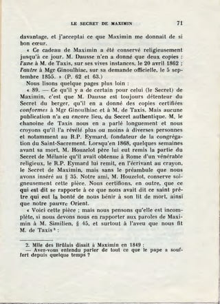 LE SECRET DE MAXIMIN 71
davantage, et j'acceptai ce que Maximin me donnait de si
bon cœur.
« Ce cadeau de Maximin a été conservé religieusement
jusqu'à ce jour. M. Dausse n'en a donné que deux copies :
l'une à M. de Taxis, sur ses vives instances, le 20 avril 1862 ;
l'autre à Mgr Ginoulhiac, sur sa demande offieielle, le 5 sep-
tembre 1855. » (P. 62 et 63.)
Nous lisons quelque pages plus loin :
« 89. - Ce qu'il y a de certain pour celui (le Secret) de
Maximin, c'est que M. Dausse est toujours détenteur du
Secret du berger, qu'il en a donné des copies certifiées
conformes à Mgr Ginoulhiac et à M. de Taxis. Mais aucune
publication n'a eu encore lieu, du Secret authentique. M. le
chanoine de Taxis nous en a parlé longuement et nous
croyons qu'il l'a révélé plus ou moins à diverses personnes
et notamment au R.P. Eymard, fondateur de la congréga-
tion du Saint-Sacrement. Lorsqu'en 1868, quelques semaines
avant sa mort, M. Houzelot père lui eut remis la partie du
Secret de Mélanie qu'il avait obtenue à Rome d'un vénérable
religieux, le R.P. Eymard lui remit, en l'écrivant au crayon,
le Secret de Maximin, mais sans le préambule que nous
avons inséré au § 35. Notre ami, M. Houzelot, conserve soi-
gneusement cette pièce. Nous certifions, en outre, que ce
qui est dit se rapporte à ce que nous avait dit ce saint prê-
tre qui eut la bonté de nous bénir à son lit de mort, ainsi
que notre pauvre Orient.
« Voici cette pièce ; mais nous pensons qu'elle est incom-
plète, si nous devons nous en rapporter aux paroles de Maxi-
min à M. Similien, § 45, et surtout à l'aveu que nous fit
M. de Taxis 2
:
2. Mlle des Brûlais disait à Maximin en 1849 :
- Avez-vous entendu parler de tout ce que le pape a souf-
fert depuis quelque temps ?
 