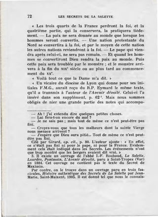 72 LES SECRETS DE LA SALETTE
« Les trois quarts de la France perdront la foi, et la
quatrième partie, qui la conservera, la pratiquera tiède-
ment. - La paix ne sera donnée au monde que lorsque les
hommes seront convertis. - Une nation protestante du
Nord se convertira à la foi, et par le moyen de cette nation
les autres nations reviendront à la foi. - Le pape qui vien-
dra après celui-ci, ne sera pas romain. - Et quand les hom-
mes se convertiront Dieu rendra la paix au monde. Puis
cette paix sera troublée par le monstre ; et le monstre arri-
vera à la fin du x1x• siècle ou au plus tard au commence-
ment du xx•.
« Voilà tout ce que la Dame m'a dit. »
« Un vicaire du diocèse de Lyon qui donne pour ses im-
tiales F ;M.G., aurait reçu du R.P. Eymard le même texte,
qu'il a transmis à l'auteur de ['Avenir dévoilé. Celui-ci l'a
inséré dans son supplément, p. 62 3
• Mais nous sommes
obligés de nier une grande partie des notes qui accompa-
- Ah ! j'ai entendu dire quelques petites choses.
- Lui fera-t-on encore du mal ?
fini.
Je ne sais pas ; mais tout de même ce n'est peut-être pas
- Croyez-vous que tous les malheurs dont la sainte Vierge
nous menace arrivent ?
- J'espère que Dieu aura pitié... Tout de même ce n'est peut-
être pas fini.
Cité par Girard, op. cil., p. 80. L'auteur ajoute : < En effet,
ce n'était pas fini ni pour le pape, ni pour la France. Evidem-
ment cela était indiqué dans les Secrets. Les événements n'ont
que trop montré que les bergers avaient dit vrai. >
3. Il existe un ouvrage de l'abbé I.-F. Roubaud, La Salette,
Lourdes, Pontmain, L'Avenir dévoilé, paru à Saint-Tropez (Var)
en 1884. Cet ouvrage ne contient pas le texte du Secret de
Maximin.
Par contre, on le trouve dans un ouvrage paru en trois fas-
cicules, Histoire autltentique des Secrets de La Salette par Jean-
Marie, Saint-Maixent, 1905. Il est donné tel que nous le connais-
 