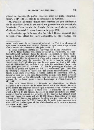 LE SECRET DE MAXIMIN 73
gnent ce document, parce qu'elles sont de pure imagina-
tion•. » (P. 111 et 112 de la brochure de Girard.)
M. Dausse lui-même donne une version un peu différente
de la manière dont il est entré en possession du secret de
Maximin. Dans la vie de L'abbé' Gérin, curé de la cathé-
drale de Grenoble 5
, nous lisons à la page 226 :
« Maximin, après l'envoi des Secrets à Rome, croyant que
le Saint-Père allait les faire connaître, se crut dégagé du
sons, mais avec l'avertissement suivant : « Voici ce document
que nous donnons sous toutes réserves et que nous empruntons
aux Annales du Surnaturel de juin 1888 : >
4. Voici quelques perles de l'ouvrage de l'abbé Roubaud :
« N.-S. Jésus-Christ, vrai Dieu créateur de l'Univers, est subs-
tantiellement présent dans la divine Eucharistie ; nous l'ado-
rons, à l'état sacramentel et glorieux, sur des milliers de lieux
de la terre. Or, la révolution d'un astre autour d 'un autre est
une servitude pour le premier. Si la terre tourne autour ,du
Soleil, c'est J.-C., glorifié par son Père et pour qui tout a été créé,
qui en définitive est soumis à cet acte de servitude. Non, cela
n'est pas possible. Et comme J.-C. fut le proto-type d'Adam, et
celui-ci la -première figure de J.-C. ; il convenait que Dieu, dès
le princip·e, établit la terre sur des bases inébranlables. Aussi
lisons-nous dans ]'Ecriture « Terra autem in aeternum stat >,
jusqu'au jour où < elle sera transportée comme une tente dressée
pour une nuit >. En attendant, tous les astres doivent tourner
autour de la terre pour rendre hommage à Jésus-Hostie ! >
(P. 104.)
Plus Join, nous lisons : < D'après les révélations de Marie
d'Agréda, le diamètre de la terre serait de 4 734 lieues. D'autre
part, sainte Hild-egarde déclare que l'extrémité de l'Univers créé
est a une distance égale à trois fois le diamètre de la terre,
c'est-à-dire à 14 202 lieues. Le soleil se meut au milieu du firma-
ment et tourne autour de la terre en 24 heures. Le circuit qu'il
parcourt tous les jours est de 44 163 lieues, franchies avec une
vitesse de 31 lieues par minute. La distance moyenne de la terre
au soleil n'est que de 7 222 lieues. On le voit, nous sommes loin
des chiffres fantastiques et des -chinoiseries de la science coper-
nicienne. > (P. 108.)
5. Grenoble, 1880.
 