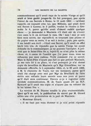 74 LES SECRETS DE LA SALETTE
commandement qu'il avait reçu de la sainte Vierge et qu'il
avait si bien gardé jusque-là. Ce fut pourquoi, peu après
l'envoi de ces Secrets à Rome, le 11 août 1851 - m'étant
rappelé, en causant avec lui, que Mélanie, qui avait écrit
son Secret à Corenc, le 3 juillet, voulut le récrire à Gre-
noble le 6, parce qu'elle avait d'abord oublié quelque
chose - je demandai à Maximin s'il était sûr de n'avoir
rien omis le 2, en écrivant le sien. Oh ! non ! moi je sais
bien mon secret, me répondit-il, et trouvant une plume et
du papier sous sa main, il se mit à écrire ; puis, peu après,
il me tendit son écrit : c'était son Secret, qu'il avait en effet
bâclé très vite. Je répondis que la sainte Vierge lui ayant
défendu de le communiquer, je ne pouvais l'accepter. A pré-
sent que le Saint-Père les a, reprit-il, ce n'est plus la même
chose, et, à cause de l'amitié que j'ai pour vous, vous ne
refuserez pas mon cadeau. Voilà comment j'ai ce secret.
Mais le Saint-Père n'ayant pas fait ce que pensait Maximin,
je me suis lié à sa place, et c'est pourquoi je n'ai donné
copie du brouillon de Maximin qu'à Mgr Ginoulhiac, sur sa
demande officielle, le 5 septembre 1855, et, le 20 avril 1862,
à M. le chanoine de Taxis, sur ses instances, parce qu'il
avait été chargé avec moi par Mgr de Bruillard de faire
écrire aux enfants leurs secrets sous nos yeux et parce
qu'il était mon confesseur. Encore ai-je à regretter cette
seconde communication, M. de Taxis ayant dit au R.P.
Eymard qu'il avait ma copie et n'ayant pas su refuser de
la lui laisser lire. ~
La version de M. Dausse semble la plus vraissemblable.
Quoi qu'il en soit, la publication du secret par M. Girard
attira une vive protestation de la part de Maximin :
« Monsieur Girard,
«- Il ne faut pas vous étonner si je n'ai point répondu
 