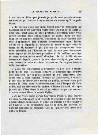 LE SECRET DE MAXIM.IN 75
à vos lettres. Plus que jamais je garde une grande réserve
en tout ce qui touche à mon secret de même qu'à la poli-
tique.
« Je partais assis sur mon mulet pour la montagne au
moment où m'est parvenu votre livre. Je l'ai lu de suite et
d'un seul trait avec la plus profonde attention pour vous
écrire ensuite avec connaissance de cause. Rien de plus
faux en ce qui me concerne. Personne de plus surpris que
moi d'apprendre que j'aurais communiqué mon Secret,
qu'on en a répandu et colporté la copie et que vous la
tenez de M. Dausse·, à qui j'aurais fait accepter de force
mon brouillon de !'Evêché et cela de ma part bêtement,
sans espoir ni de fortune princière ni de brillant mariage
et sans aucun autre motif d'intérêt. Je l'ai brûlé séance
tenante et depuis, jamais je n'ai rien divulgué, pas même
aux heures de mon extrême détresse ou de la plus irrésis-
tible tentation.
« Vous me contraignez à protester, et j'en suis d'autant
plus peiné que j'estimais sincère le chrétien qui soulève
une question sur laquelle jamais je n'ai tergiversé, tou-
jours prêt à faire comme Thomas de Cantorbéry, à mourir
plutôt que de livrer mon secret au public, comme vous pré-
tendez le faire sans le consentement de l'évêque de Gre-
noble, qui en référerait lui-même à Rome d'abord, afin que
je sois sûr d'être dans la vérité en même temps que soumis
à notre bonne Mère la sainte Eglise.
« Je ne veux obéir qu'au Souverain Pontife, seul maître
de mon Secret, ayant seul droit de le dévoiler et qui ne m'en
a point donné.la mission. Si donc, en qualité de chef auguste
de l'Eglise, il ne m'ordonne pas de le dire, les curieux de
l'avenir peuvent se résigner. Car je l'emporterai avec moi
dans la tombe.
 