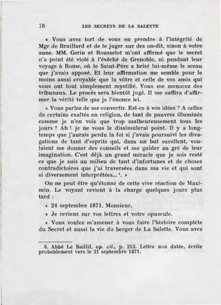 ï6 LES SECRETS DE LA SALETTE
« Vous avez tor t de vous .en prendre à l'intégrité de
Mgr de Bruillard et de le juger sur des on-dit, sinon à votre
aune. MM. Gerin et Rousselot m'ont affirmé que le secret
n'a point été violé à l'évêché de Grenoble, ni pendant leur
voyage à Rome, où le Saint-Père a brisé lui-mêm~ le sceau
que j'avais apposé. Et leur affirmation me semble pour le
moins aussi croyable que la vôtre et celle de vos amis qui
vous ont tout simplement mystifié. Vous me menacez des
tribunaux. Le procès sera bientôt j ugé. Il me su<ffira d'afür-
mer la vérité telle que je l'énonce ici.
~ Vous parlez de me convertir. Est-ce à vos idées ? A celles
de certains exaltés en religion, de tant de pauvres illuminés
comme je n'en vois que trop malheureusement tous les
jours ? Ah ! je ne vous le dissimulerai point. Il y a long-
temps que j'aurais perdu la foi si j'avais poursuivi les diva-
gations de tant d'esprits qui, dans un but excellent, vou-
laient me donner des conseils et me guider au gré de leur
imagination. C'est déjà un grand miracle que je sois resté
ce que je suis au milieu de tant d'infortunes et de choses
contradictoires que j'ai traversées dans ma vie et qui sont
si diversement interprêtées... 6
• »
On ne peut être qu'étonné de cette vive réaction de Maxi-
min. Le voyant revient à la charge quelques jours plus
tard:
« 24 septembre 1871. Monsieur,
« Je reviens sur vos lettres et votre opuscule.
« Vous voulez m'amener à vous faire l'histoire complète
du Secret et aussi la vie du berger de La Salette. Vous avez
6. Abbé Le Baillif, op. cil., p. 213. Lettre non datée, écrite
probablement vers le 21 septembre 1871.
 