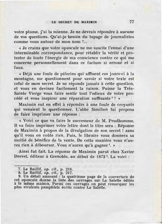 LE SECRET DE MAXIMIN 77
votre plume, j'ai la mienne. Je ne devrais répondre à aucune
de vos questions. Qu'ai-je besoin du tapage de journalistes
.comme vous autour de mon nom ?...
« Je crains que votre opuscule ne me suscite l'ennui d'une
interminable correspondance, pour rétablir la vérité et pro-
tester de toute l'énergie de ma conscience contre ce qui me
concerne personnellement dans ce factum si erroné et si
faux.
« Déjà une foule de pèlerins qui affluent ces jours-ci à la
montagne, me questionnent pour savoir si votre texte est
celui de mon secret. Je ne réponds jamais à cette question,
et vous en devinez facilement la raison. Puisse la Très-
Sainte Vierge vous faire sentir tout l'odieux de votre pro-
cédé et vous inspirer une réparation suffisante 7
! »
Maximin eut en effet à répondre à une foule de croyants
qui venaient le questionner. L'abbé Similien lui proposa
de faire imprimer une réponse :
« Voici ce que va faire le successeur de M. :prudhomme.
Il va faire imprimer votre lettre dont le titre sera : Réponse
de Maximin à propos de la divulgation de son secret ! sans
qu'il vous en coûte rien. Puis, le libraire vous donnera sa
moitié de bénéfice de la vente. De cette manière vous n'au-
rez rien à débourser. Vous n'aurez qu'à gagner 8• »
Ainsi fut fait. La réponse de Maximin parut chez Xavier
Drevet, éditeur à Grenoble, au début de 1872 9• La voici :
7. Le Baillif, op. cil., p. 216.
8. Le Baillif, op. cil., p. 217.
9. Un détail amusant : la quatrième page de la couverture de
cet opuscule donne la liste des ouvrages sur La Salette édités
à la même maison. Parmi ces ouvrages on peut remarquer les
plus virulents pamphlets écrits contre La Salette.
 