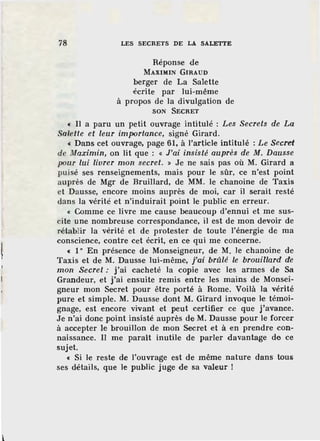 78 LES SECRETS DE LA SALETTE
Réponse de
MAXIMIN GIRAUD
berger de La Salette
écrite par lui-même
à propos de la divulgation de
SON SECRET
« Il a paru un petit ouvrage intitulé : Les Secrets de La
Salette et leur importance, signé Girard.
« Dans cet ouvrage, page 61, à l'article intitulé : Le Secr'ef
de Maximin, on lit que : « J'ai insisté auprès de M. Dausse
pour lui livrer mon secret. » Je ne sais pas où M. Girard a
puisé ses renseignements, mais pour le sûr, ce n'est point
auprès de Mgr de Bruillard, de MM. le chanoine de Taxis
et Dausse, encore moins auprès de moi, car il serait resté
dans la vérité et n'induirait point le public en erreur.
« Comme ce livre me cause beaucoup d'ennui et me sus-
cite une nombreuse correspondance, il est de mon devoir de
rétablir la vérité et de protester de toute l'énergie de ma
conscience, contre cet écrit, en ce qui me concerne.
« 1° En présence de Monseigneur, de M. le chanoine de
Taxis et de M. Dausse lui-même, j'ai brûlé le brouillard de
mon Secret : j'ai cacheté la copie avec les armes de Sa
Grandeur, et j'ai ensuite remis entre les mains de Monsei-
gneur mon Secret pour être porté à Rome. Voilà la vérité
pure et simple. M. Dausse dont M. Girard invoque le témoi-
gnage, est encore vivant et peut certifier ce que j'avance.
Je n'ai donc point insisté auprès de M . Dausse pour le forcer
à accepter le brouillon de mon Secret et à en prendre con-
naissance. Il me paraît inutile de parler davantage de ce
sujet.
« Si le reste de l'ouvi·age est de même nature dans tous
ses détails, que le public juge de sa valeur !
 