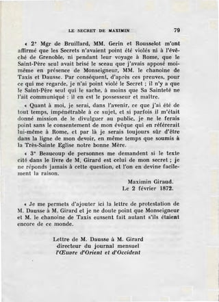 LE SECRET DE MAXIMIN 79
c 2° Mgr de BruiHard, MM. Gerin et Rousselot m'ont
affirmé que les Secrets n'avaient point été violés ni à l'évê-
ché de Grenoble, ni pendant leur voyage à Rome, que le
Saint-Père seul avait brisé le sceau que j'avais apposé moi-
même en présence de Monseigneur, MM. le chanoine de
Taxis et ·Dausse. Par conséquent, d'après ces preuves, pour
ce qui me regarde, je n'ai point violé le Secret ; il n'y a que
le Saint-Père seul qui le sache, à moins que Sa Sainteté ne
l'ait communiqué : il en est le possesseur et maître.
« Quant à moi, je serai, dans l'avenir, ce que j'ai été de
tout temps, impénétrable à ce sujet, et si parfois il m'était
donné mission de le divulguer au public, je ne le ferais
point sans le consentement de mon évêque qui en référerait
lui-même à Rome, et par là je serais toujours sûr d'être
dans la ligne de mon devoir, en même temps que soumis à
la Très-Sainte Eglise notre bonne Mère.
c 3° Beaucoup de personnes me demandent si le texte
cité dans le livre de M. Girard est celui de mon secret ; je
ne réponds jamais à cette question, et l'on en devine facile-
ment la raison.
Maximin Giraud.
Le 2 février 1872.
« Je me permets d'ajouter ici la lettre de protestation de
M. Dausse à M. Girard et je ne doute point que Monseigneur
et M. Je chanoine de Taxis eussent fait autant s'ils étaient
encore de ce monde.
Lettre de M. Dausse à M. Girard
directeur du journal mensuel
l'Œuvre d'Orient et d'Occident
!
t
1
 