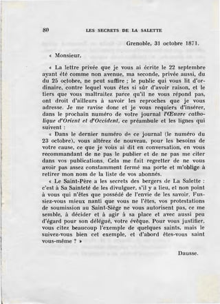 80 LES SECRETS DE LA SALETTE
Grenoble, 31 octobre 1871.
« Monsieur,
« La lettre privée que je vous ai éerite le 22 septembre
ayant été comme non avenue, ma seconde, privée aussi, du
du 25 octobre, ne peut suffire ; le public qui vous lit d'or-
dinaire, ·contre lequel vous êtes si sûr d'avoir raison, et le
tiers que vous maltraitez parce qu'il ne vous répond pas,
ont droit d'ailleurs à savoir les reproches que je vous
adresse. Je me ravise donc et je vous requiers d'insérer,
dans le prochain numéro de votre journal l'Œuvre catho-
lique d'Orient et d'Occident, ce préambule et les lignes qui
suivent :
« Dans le dernier numéro d~ ce journal (le numéro du
23 octobre), vous altérez de nouveau, pour les besoins de
votre cause, ce que je vous ai dit en conversation, en vous
recommandant de ne pas le publier et de ne pas me citer
dans vos publications. Cela me fait regretter de ne vous
avoir pas assez constamment fermé ma porte et m'oblige à
retirer mon nom de la liste de vos abonnés.
« Le Saint-Père a les secrets des bergers ùe La Salette :
c'est à Sa Sainteté de les divulguer, s'il y a lieu, et non point
à vous qui n'êtes que possédé de l'envie de les savoir. Fus-
siez~vous mieux nanti que vous ne l'êtes, vos protestations
de soumission au Saint-Siège ne vous autorisent pas, ce me
semble, à décider et à agir à sa place et avec aussi peu
d'égard pour son délégué, votre évêque. Pour vous justifier,
vous citez beaucoup l'exemple de quelques saints, mais le
suivez-vous bien cet exemple, et d'abord êtes-vous saint
vous-même ? >
Dausse.
 