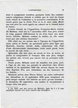 L' APPARITION 9
dont il comprenait toutefois quelques mots. Ses connais-
sances religieuses étaient si faibles que Je curé de Corps
avait refusé de l'admettre à la première communion. Il ne
savait guère que le Notr.e Père et le J·e vous salue Marié
que son père lui avait appris au cabaret en le faisant boire
et fumer.
L'autre témoin de !'Apparition, Françoise-Marie Calvat,
dit Mathieu, était née le 7 novembre 1831. Son père, scieur
de long, gagnait difficilement la vie d'un foyer aux nom-
breux enfants. Mélanie connut la misère et, elle aussi,
n'eut pas une enfance heureusei 2
•
Elle allait sur ses quinze ans à l'époque de l'Apparition,
mais, petite et fluette, ne paraissait guère plus âgée que
Maximin. Gauche, timide, lente, silencieuse, elle était
d'une déconcertante insouciance, mais avait gardé toute
la pureté de son cœur.
Ignorante, elle non plus ne savait ni lire, ni écrire, ni
parler et comprendre Ie français. Elle non plus, malgré
ses quinze ans, n'avait pas encore fait sa première com-
munion.
Toute jeune, Mélanie avait dû mendier son pain, puis,
à l'âge de dix ans, ses parents la placèrent chez divers
maîtres et en septembre 1846 elle servait depuis six mois
chez Baptiste Pra, aux Ablandens, un des hameaux de
La Salette.
Maximin arriva cbe.z Pierre Selme, un autre cultivateur
des Ablandens, Je 14 septembre 1846 pour remplacer un
petit berger malade. Cet intérim ne dura qu'une semaine ;
le dimanche 20 septembre, son maitre le reconduisait à
Corps, chez son père.
2. En 1847, une des sœurs de Mélanie, âgée de 8 à 9 ans,
mendiait encore son pain auprès des étrangers.
 