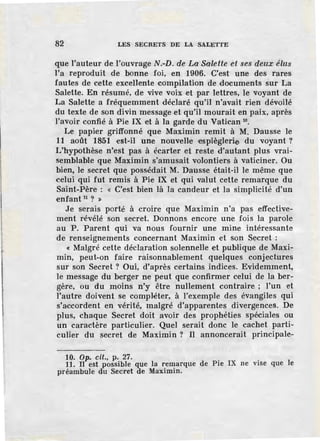'l
l
82 LES SECRETS DE LA SALETTE
que l'auteur de l'ouvrage N.-D. de La Salette et ses deux élus
l'a reproduit de bonne foi, en 1906. C'est une des rares
fautes de cette excellente compilation de documents sur La
Salette. En résumé, de vive voix et par lettres, le voyant de
La Salette a fréquemment déclaré qu'il n'avait rien dévoilé
du texte de son divin message et qu'il mourait en paix, après
l'avoir confié à Pie IX et à la garde du Vatican 10
•
Le papier griffonné que Maximin remit à M. Dausse le
11 août 1851 est-il une nouvelle ·espièglerie du voyant ?
L'hypothèse n'est pas à écarter et reste d'autant plus vrai-
semblable que Maximin s'amusait volontiers à vaticiner. Ou
bien, le secret que possédait M. Dausse était-il le même que
celui qui fut remis à Pie IX et qui valut cette remarque du
Saint-Père : « C'est bien là la candeur el la simplicité d'un
enfant 11
? »
Je serais porté à croire que Maximin n'a pas effective-
ment révélé son secret. Donnons encore une fois la parole
au P. Parent qui va nous fournir une mine intéressante
de renseignements concernant Maximin et son Secret :
« Malgré cette déclaration solennelle et publique de Maxi-
min, peut-on faire raisonnablement quelques conjectures
sur son Secret ? Oui, d'après certains indices. Evidemment,
le message du berger ne peut que confirmer celui de la ber-
gère, ou du moins n'y être nullement contraire ; l'un et
l'autre doivent se compléter, à l'exemple des évangiles qui
s'accordent en vérité, malgré d'apparentes divergences. De
plus, chaque Secret doit avoir des prophéties spéciales ou
un caractère particulier. Quel serait donc le cachet parti-
culier du secret de Maximin ? Il annoncerait principale-
10. Op. cit., p. 27.
11. JI est possible que la remarque de Pie IX ne vise que le
préambule du Secret de Maximin.
 