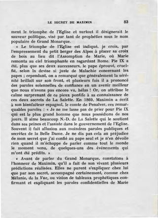 LE SECRET DE MAXIMIN 83
ment le triomphe de l'Eglise et surtout il désignerait le
sauveur politique, visé par tant de prophéties sous le nom
populaire de Grand Monarque.
« Le triomphe de l'Eglise est indiqué, je crois, par
l'empressement du petit be·rger des Alpes à placer sa croix
de bois au lieu dit !'Assomption de Marie, où Marie
remonta au ciel triomphante en regardant Rome. Pie IX a
été, plus que ses deux successeurs, le pape éprouvé, cruci-
fié, selon la devise si juste de Malachie concernant les
papes ; cependant, on a remarqué que généralement la séré-
nité brillait sur son front, et plusieurs fois il a prononcé
des paroles solennelles de confiance en un avenir meilleur
que nous n'avons pas encore vu, hélas. ! Or, on attribue le
calme surprenant de ce pieux pontife à sa connaissance de
ces deux secrets de La Salette. En 1869, Maximin a écrit
à son bienfaiteur espagnol, le comte de Penalver, ces remar-
quables paroles : « Je ne me lasse pas de prier pour Pie IX
qui est le plus grand homme que nous possédions de nos
jours. Il aime beaucoup N.-D. de La Salette qui le soutient
dans ses peines et .J'assiste dans le gouvernement de l'Eglise.
Souvent il fait allusion aux moindres paroles publiques et
secrètes de la Belle Dame. Je ne dis pas cela au préjudice
de mon secret que j'ai confié au pape seul et je n'en dévoile
rien quand il m'échappe de parler comme tout le monde
Je moment venu, de quelques-uns des événements qui
m'ont été prédits. »
« Avant de parler du Grand Monarque, constatons à
l'honneur de Maximin, qu'il a fait de son vivant plusieurs
prédictions réalisées. Elles ne purent s'expliquer chez lui
que par son secret, accompagné certaine.rpent, comme chez
Mélanie, de la Vue, ou vision de tableaux prophétiques con-
firmant et expliquant les paroles confidentielles de Marie
 