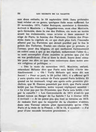 84 LES SECRETS DE LA SALETTE
aux deux. enfants, le 19 septembre 1846. Sans prétendre
tout relater en ce genre, quelques faits nous suffiront. Le
31 novembre 1874, l'abbé Boirayon, aumônier à Grenoble,
écrivait à Maximin : « Rappelez-vous, mon cher Maximin,
qu'à Grenoble, dans la rue des Prêtres, six mois au moins
avant les événements, vous m'avez si bien annoncé le
siège de Paris, la famine des Parisiens, l'entrée des Prus-
siens dans la capitale et, ce qui était plus fort, l'incendie
allumé par les Parisiens qui devait purifier par le feu le
palais des Tuileries. Toutes ces choses que je prenais, je
l'avoue, pour des blagues, et qui mettaient furieusement
en colère ceux à qui je les répétais, notamment l'abbé G...,
se sont accomplies d'une manière si précise que j'ai foi
en vos prédictions. J'en ai bien le droit. Soyez donc aima-
ble pour me dire ce que vous entrevoyez dans notre ave-
nir religieux et politique. »
« Dès le moiis de novembre 1847, Maximin, enfant,
entendant Mélanie dire que Paris sera brûlé, s'écrie ins-
tinctivement : « Oh ! Voilà Mélanie qui nous dit son
Secret ! » Pour sa part, le 29 juillet 1851, il a affirmé qu'il
y aura quatre rois autour de Paris quand; Paris brûlera. Et
quand on lui insinuait, vingt ans après cette première pré-
diction, que M. Dausse possédait par écrit, que Paris serait
brûlé par les Prussiens, notre voyant répliquait aussitôt :
« Ce n'est pas par les Prussiens, que Paris sera brûlé, c'est
par la canaille ! » Les Communards de 1871 n'ont-ils pas
donné raison au Berger de La Salette ? Le 4 février 1873.
il écrivait : « Je ne pense pas que tout se termine en 1873.
Je redoute fort que Ja majorité de la chambre n'abîme,
dans une Terreur encore plus épouvantable qu'en 1793;
Paris et le reste de la France. » Et le 12, il ajoutait : « J'ai
peur d'une seconde invasion prussienne. »
 