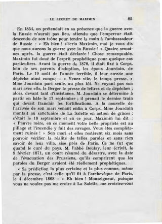 LE SECRET DE MAXIMIN 85
En 1854, on prétendait en sa présence que la guerre avec
la Russie n'aurait pas lieu, attendu que l'empereur était
descendu de son trône pour tendre la main à l'ambassad:eur
de Russie : « Eh bien ! s'écria Maximin, moi je vous dis
que nous aurons la guerre avec la Russie ! » Quatre semai-
nes après, la guerre était déclarée ! Chose remarquable,
Maximin fut doué de l'esprit prophétique pour quelque cas
particuliers. Avant la guerre de 1870, il était fixé à Corps.
loin de ses parents d'adoption, les époux Jourdain, de
Paris. Le 19 août de l'année terrible, il leur envoie une
dépêche ainsi conçue : « v .enez vite, le temps presse. >
Mme Jourdain part seule, au plus tôt. Ne voyant pas son
mari avec eJle, .le Berger le presse de lettres d de dépêches ;
alors, devant tant d'insistance, M. Jourdain se détermine à
partir en hâte le 17 septembre ; il prenait le dernier train
qui devait franchir les fortifications. A la nouvelle de
l'~rrivée de son mari venant enfin à Corps, Mme Jourdain
montait au sanctuaire de La Salette en action de grâces ;
c'était le 18 septembre et en ce jour, Maximin lui dit :
« Pauvre mère, en ce moment votre belle propriété est au
pillage et l'incendie y fait des ravages. Vous êtes complète-
ment ruinés ! » Son mari et elles restèr-ent six mois sans
pouvoir vérifier la réalité de telles paroles et sans rien
savoir de leur villa, sis-e près de Paris. Ce ne fut que
quand le curé du pays, M. l'abbé Boulay, leur écrivit, le
9 f.évrier 1871, un court résumé du désastre, avec la date
de l'évacuation des Prussiens, qu'ils comprirent que les
paroles du Berger avaient été réellement prophétiques.
4: Sa prédiction la plus certaine et la plus connue, même
par la presse, c'est celle qu'il fit à l'archevêque de Paris,
le 4 décembre 1868 : « Eh bien ! Monseigneur, puisque
vous ne voulez pas me croire à La Salette, me croiriez-vous
 