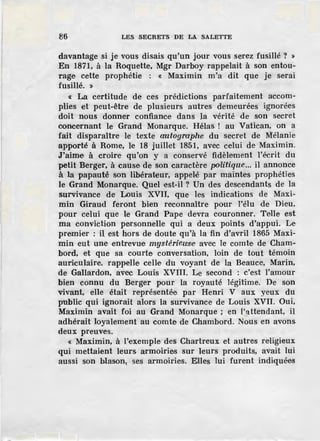 86 LES SECRETS DE LA SALETTE
davantage si je vous disais qu'un jour vous serez fusillé ? >
En 1871, à la Roquette, Mgr Darboy rappelait à son entou-
rage cette prophétie : « Maximin m'a dit que je serai
fusi.llé. »
« La certitude de ces prédictions parfaitement accom-
plies et peut-être de plusieurs autres demeurées ignorées
doit nous donner confiance dans la vérité de son secret
concernant le Grand Monarque. Hélas ! au Vatican, on a
fait disparaître le texte œutographe du secret de Mélanie
apporté à Rome, le 18 juillet 1851, avec celui de Maximin.
J'aime à croire qu'on y a conservé fidèlement l'écrit du
petit Berger, à cause de son caractère politique... il annonce
à la papauté son libérateur, appelé par maintes prophéties
le Grand Monarque. Quel est-il ? Un des descendants de la
survivance de Louis XVII, que les indications de Maxi-
min Giraud feront bien reconnaître pour l'élu de Dieu,
pour celui que le Grand Pape devra couronner. Telle est
ma conviction personnelle qui a deux points d'appui. Le
premier : il est hors de doute qu'à la fin d'avril 1865 Maxi-
min eut une entrevue mystériewse avec le comte· de Cham-
bord, et que sa courte conversation, loin de tout témoin
auriculaire, rappelle celle du voyant de la Beauce, Marin,
de Gallardon, avec Louis XVIII. Le second : c'est l'amour
bien connu du Berger pour la royauté légitime. De son
vivant, elle était représentée par Henri V aux yeux du
public qui ignorait alors la survivance de Louis XVII. Oui,
Maximin avait foi au Grand Monarque ; en l'~ttendant, il
adhérait loyalement au comte de Chambord. Nous en avons
deux preuves.
« Maximin, à l'exemple d·es Chartreux et autres religieux
qui mettaient leurs armoiries sur leurs produits, avait lui
aussi son blason, ses armoiries. Elles lui furent indiquées
 