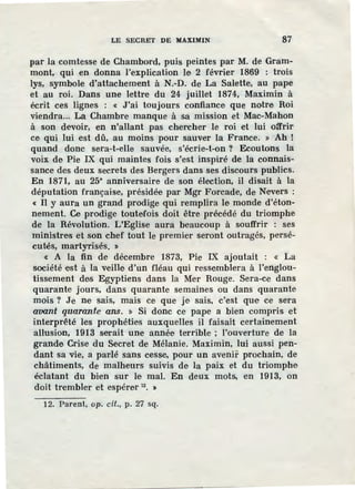 LE SECRET DE MAXIMIN 87
par la comtesse de Chambord, puis peintes par M. de Gram-
mont, qui en donna l'explication Je 2 février 1869 : trois
lys, symbole d'attachement à N.-D. de La Salette, au pape
et au roi. Dans une lettre du 24 juillet 1874, Maximin à
écrit ces lignes : « J'ai toujours confiance que notre Roi
viendra... La Chambre manque à sa mission et Mac-Mahon
à son devoir, en n'allant pas chercher le roi et lui offrir
ce qui lui est dû, au moins pour sauv.er la France. » Ah !
quand donc sera-t-elle sauvée, s'écrie-t-on ? Ecoutons la
voix de Pie IX qui maintes fois s'est inspiré de la connais-
sance des deux secrets des Bergers dans ses discours publics.
En 1871, au 25• anniversaire de son élection, il disait à la
députation française, présidée par Mgr Forcade, de Nevers :
« II y aura un grand prodige qui remplira le monde d'éton-
nement. Ce prodige toutefois doit être précédé du triomphe
de la Révolution. L'Eglise aura beaucoup à souffrir : ses
ministres et son chef tout le premier seront outragés, persé-
cutés, martyrisés. "
« A la fin de décembre 1873, Pie IX ajoutait : « La
société est à Ia veille d'un fléau qui ressemblera à l'englou-
tissement des Egyptiens dans la Mer Rouge. Sera-ce dans
quarante jours, dans quarante semaines ou dans quarante
mois? J.e ne sais, mais ce que je sais, c'est que ce sera
aoont quaran_te ans. » Si donc ce pape a bien compris et
interprêté les prophéti.es auxquelles il faisait certainement
allusion, 1913 serait une année terrible ; l'ouverture de la
grande Crise du Secret de Mélanie. Maximin, lui aussi pen-
dant sa vie, a parlé sans cesse, pour un avenir prochain, de
châtiments, de malheurs suivis de la paix et du triomphe
éclatant du bien sur le mal. En deux mots, en 1913, on
doit trembler et espérer u. >
12. Parent, op. cit., p. 27 sq.
 