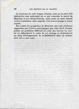 88 LES SECRETS DE LA SALETTE
Je m'excuse de cette longue citation, mais je la crois fort
instructive non seulement en ce qui concerne le secret de
Maximin et ses interprétations, mais aussi en nous faisant
revivre l'ambiance dans laquelle s'est trouvé plongé le jeune
voyant.
Par contre les prophéties de Maximin, qui sont d'ailleurs
rapportées par d'autres témoignages que celui du P. Parent,
posent un problème différent de celui des secrets. Le trai-
ter ici d'éborderait le cadre de cet ouvrage et demanderait
un long développement. Je m'abstiendrai donc de donner
mon avis à son sujet.
 